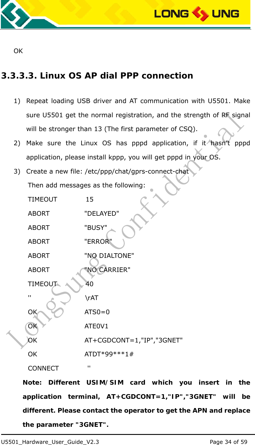    U5501_Hardware_User_Guide_V2.3                                         Page 34 of 59                                    OK 3.3.3.3. Linux OS AP dial PPP connection 1) Repeat loading USB driver and AT communication with U5501. Make sure U5501 get the normal registration, and the strength of RF signal will be stronger than 13 (The first parameter of CSQ). 2) Make sure the Linux OS has pppd application, if it hasn’t pppd application, please install kppp, you will get pppd in your OS. 3) Create a new file: /etc/ppp/chat/gprs-connect-chat Then add messages as the following: TIMEOUT         15 ABORT           &quot;DELAYED&quot; ABORT           &quot;BUSY&quot; ABORT           &quot;ERROR&quot; ABORT           &quot;NO DIALTONE&quot; ABORT           &quot;NO CARRIER&quot; TIMEOUT         40 &apos;&apos;                 \rAT OK               ATS0=0 OK               ATE0V1 OK               AT+CGDCONT=1,&quot;IP&quot;,&quot;3GNET&quot; OK               ATDT*99***1# CONNECT         &apos;&apos;  Note: Different USIM/SIM card which you insert in the application terminal, AT+CGDCONT=1,&quot;IP&quot;,&quot;3GNET&quot; will be different. Please contact the operator to get the APN and replace the parameter &quot;3GNET&quot;. 