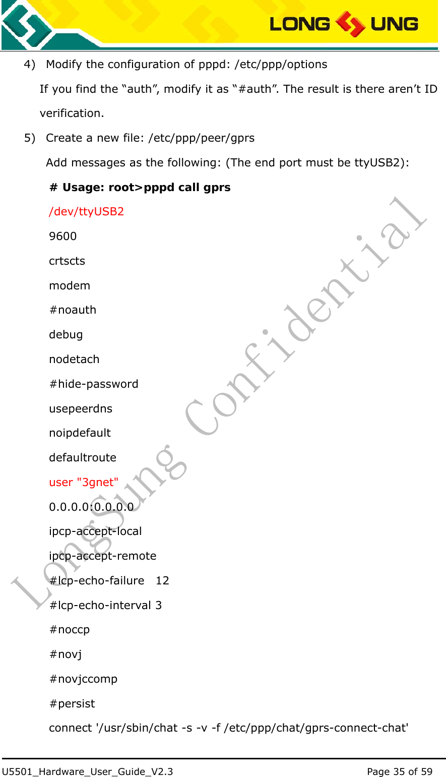    U5501_Hardware_User_Guide_V2.3                                         Page 35 of 59                                   4) Modify the configuration of pppd: /etc/ppp/options If you find the “auth”, modify it as “#auth”. The result is there aren’t ID verification. 5) Create a new file: /etc/ppp/peer/gprs         Add messages as the following: (The end port must be ttyUSB2): # Usage: root&gt;pppd call gprs /dev/ttyUSB2 9600 crtscts modem #noauth debug nodetach #hide-password usepeerdns noipdefault defaultroute user &quot;3gnet&quot; 0.0.0.0:0.0.0.0 ipcp-accept-local ipcp-accept-remote #lcp-echo-failure  12 #lcp-echo-interval 3 #noccp #novj #novjccomp #persist connect &apos;/usr/sbin/chat -s -v -f /etc/ppp/chat/gprs-connect-chat&apos; 