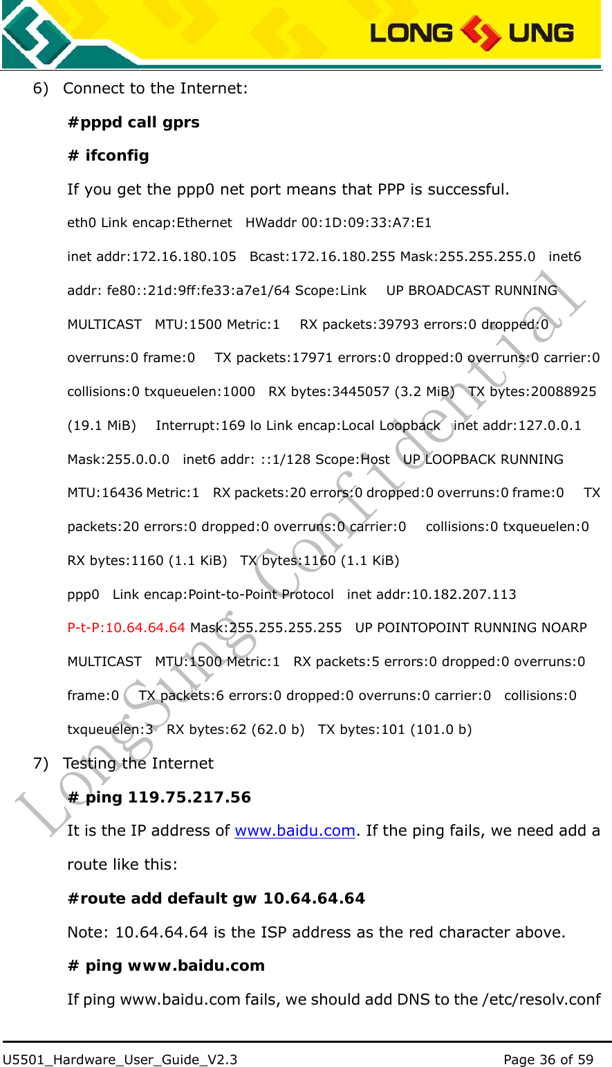    U5501_Hardware_User_Guide_V2.3                                         Page 36 of 59                                   6) Connect to the Internet: #pppd call gprs # ifconfig  If you get the ppp0 net port means that PPP is successful. eth0 Link encap:Ethernet    HWaddr 00:1D:09:33:A7:E1 inet addr:172.16.180.105  Bcast:172.16.180.255 Mask:255.255.255.0  inet6 addr: fe80::21d:9ff:fe33:a7e1/64 Scope:Link      UP BROADCAST RUNNING MULTICAST  MTU:1500 Metric:1   RX packets:39793 errors:0 dropped:0 overruns:0 frame:0      TX packets:17971 errors:0 dropped:0 overruns:0 carrier:0   collisions:0 txqueuelen:1000  RX bytes:3445057 (3.2 MiB)  TX bytes:20088925 (19.1 MiB)      Interrupt:169 lo Link encap:Local Loopback  inet addr:127.0.0.1 Mask:255.0.0.0    inet6 addr: ::1/128 Scope:Host    UP LOOPBACK RUNNING   MTU:16436 Metric:1    RX packets:20 errors:0 dropped:0 overruns:0 frame:0      TX packets:20 errors:0 dropped:0 overruns:0 carrier:0      collisions:0 txqueuelen:0   RX bytes:1160 (1.1 KiB)    TX bytes:1160 (1.1 KiB) ppp0  Link encap:Point-to-Point Protocol  inet addr:10.182.207.113  P-t-P:10.64.64.64 Mask:255.255.255.255    UP POINTOPOINT RUNNING NOARP MULTICAST    MTU:1500 Metric:1    RX packets:5 errors:0 dropped:0 overruns:0 frame:0      TX packets:6 errors:0 dropped:0 overruns:0 carrier:0    collisions:0 txqueuelen:3    RX bytes:62 (62.0 b)    TX bytes:101 (101.0 b)   7) Testing the Internet # ping 119.75.217.56 It is the IP address of www.baidu.com. If the ping fails, we need add a route like this: #route add default gw 10.64.64.64  Note: 10.64.64.64 is the ISP address as the red character above. # ping www.baidu.com If ping www.baidu.com fails, we should add DNS to the /etc/resolv.conf 