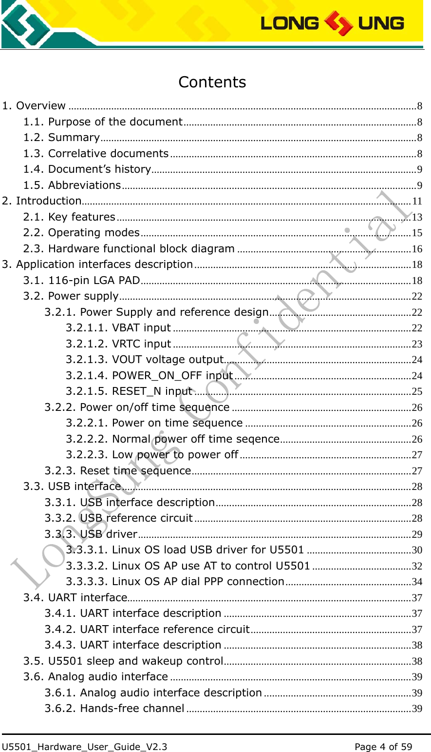    U5501_Hardware_User_Guide_V2.3                                         Page 4 of 59                                    Contents 1. Overview ..................................................................................................................................8 1.1. Purpose of the document.......................................................................................8 1.2. Summary......................................................................................................................8 1.3. Correlative documents ............................................................................................8 1.4. Document’s history...................................................................................................9 1.5. Abbreviations..............................................................................................................9 2. Introduction...........................................................................................................................11 2.1. Key features..............................................................................................................13 2.2. Operating modes.....................................................................................................15 2.3. Hardware functional block diagram .................................................................16 3. Application interfaces description.................................................................................18 3.1. 116-pin LGA PAD.....................................................................................................18 3.2. Power supply.............................................................................................................22 3.2.1. Power Supply and reference design.....................................................22 3.2.1.1. VBAT input .........................................................................................22 3.2.1.2. VRTC input .........................................................................................23 3.2.1.3. VOUT voltage output......................................................................24 3.2.1.4. POWER_ON_OFF input ..................................................................24 3.2.1.5. RESET_N input .................................................................................25 3.2.2. Power on/off time sequence ...................................................................26 3.2.2.1. Power on time sequence ..............................................................26 3.2.2.2. Normal power off time seqence.................................................26 3.2.2.3. Low power to power off ................................................................27 3.2.3. Reset time sequence..................................................................................27 3.3. USB interface............................................................................................................28 3.3.1. USB interface description.........................................................................28 3.3.2. USB reference circuit .................................................................................28 3.3.3. USB driver......................................................................................................29 3.3.3.1. Linux OS load USB driver for U5501 .......................................30 3.3.3.2. Linux OS AP use AT to control U5501 .....................................32 3.3.3.3. Linux OS AP dial PPP connection...............................................34 3.4. UART interface..........................................................................................................37 3.4.1. UART interface description ......................................................................37 3.4.2. UART interface reference circuit............................................................37 3.4.3. UART interface description ......................................................................38 3.5. U5501 sleep and wakeup control......................................................................38 3.6. Analog audio interface ..........................................................................................39 3.6.1. Analog audio interface description .......................................................39 3.6.2. Hands-free channel ....................................................................................39 