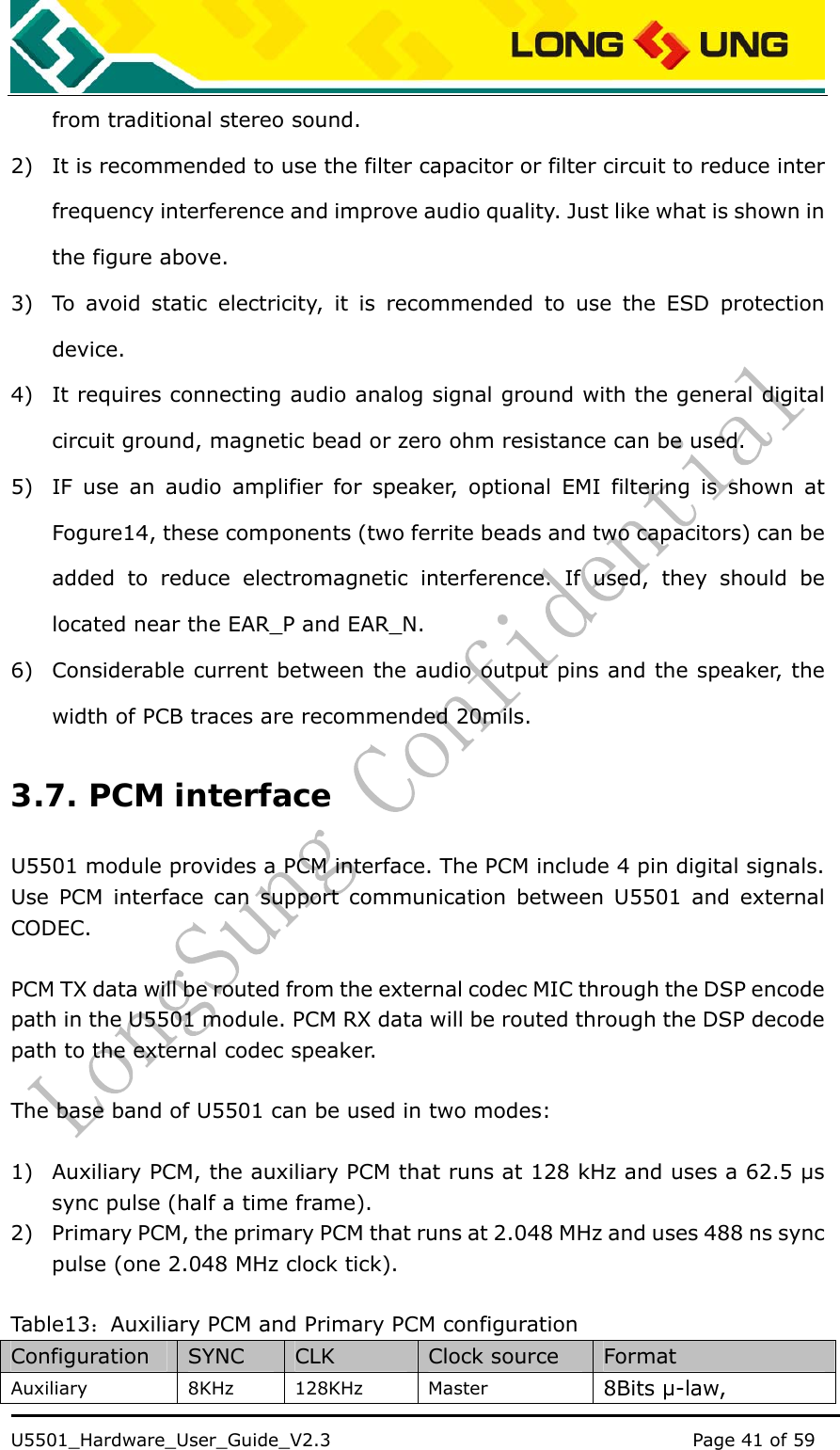    U5501_Hardware_User_Guide_V2.3                                         Page 41 of 59                                   from traditional stereo sound. 2) It is recommended to use the filter capacitor or filter circuit to reduce inter frequency interference and improve audio quality. Just like what is shown in the figure above. 3) To avoid static electricity, it is recommended to use the ESD protection device. 4) It requires connecting audio analog signal ground with the general digital circuit ground, magnetic bead or zero ohm resistance can be used. 5) IF use an audio amplifier for speaker, optional EMI filtering is shown at Fogure14, these components (two ferrite beads and two capacitors) can be added to reduce electromagnetic interference. If used, they should be located near the EAR_P and EAR_N.   6) Considerable current between the audio output pins and the speaker, the width of PCB traces are recommended 20mils. 3.7. PCM interface U5501 module provides a PCM interface. The PCM include 4 pin digital signals. Use PCM interface can support communication between U5501 and external CODEC.   PCM TX data will be routed from the external codec MIC through the DSP encode path in the U5501 module. PCM RX data will be routed through the DSP decode path to the external codec speaker.    The base band of U5501 can be used in two modes:  1) Auxiliary PCM, the auxiliary PCM that runs at 128 kHz and uses a 62.5 μs sync pulse (half a time frame). 2) Primary PCM, the primary PCM that runs at 2.048 MHz and uses 488 ns sync pulse (one 2.048 MHz clock tick).  Table13 ：Auxiliary PCM and Primary PCM configuration Configuration  SYNC  CLK  Clock source  Format Auxiliary 8KHz 128KHz Master  8Bits μ-law, 