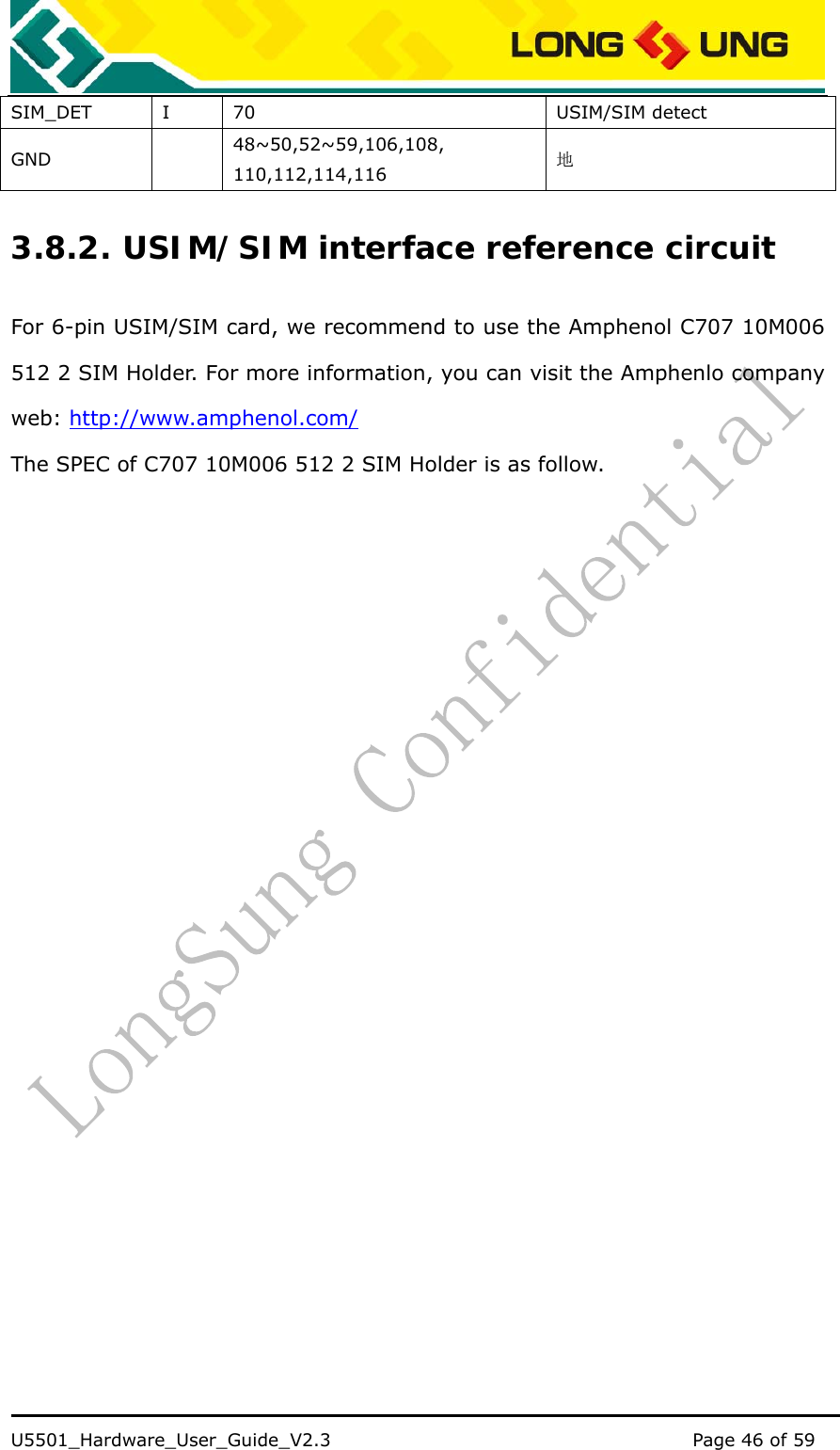    U5501_Hardware_User_Guide_V2.3                                         Page 46 of 59                                   SIM_DET I 70  USIM/SIM detect GND  48~50,52~59,106,108, 110,112,114,116 地 3.8.2. USIM/SIM interface reference circuit For 6-pin USIM/SIM card, we recommend to use the Amphenol C707 10M006 512 2 SIM Holder. For more information, you can visit the Amphenlo company web: http://www.amphenol.com/ The SPEC of C707 10M006 512 2 SIM Holder is as follow. 