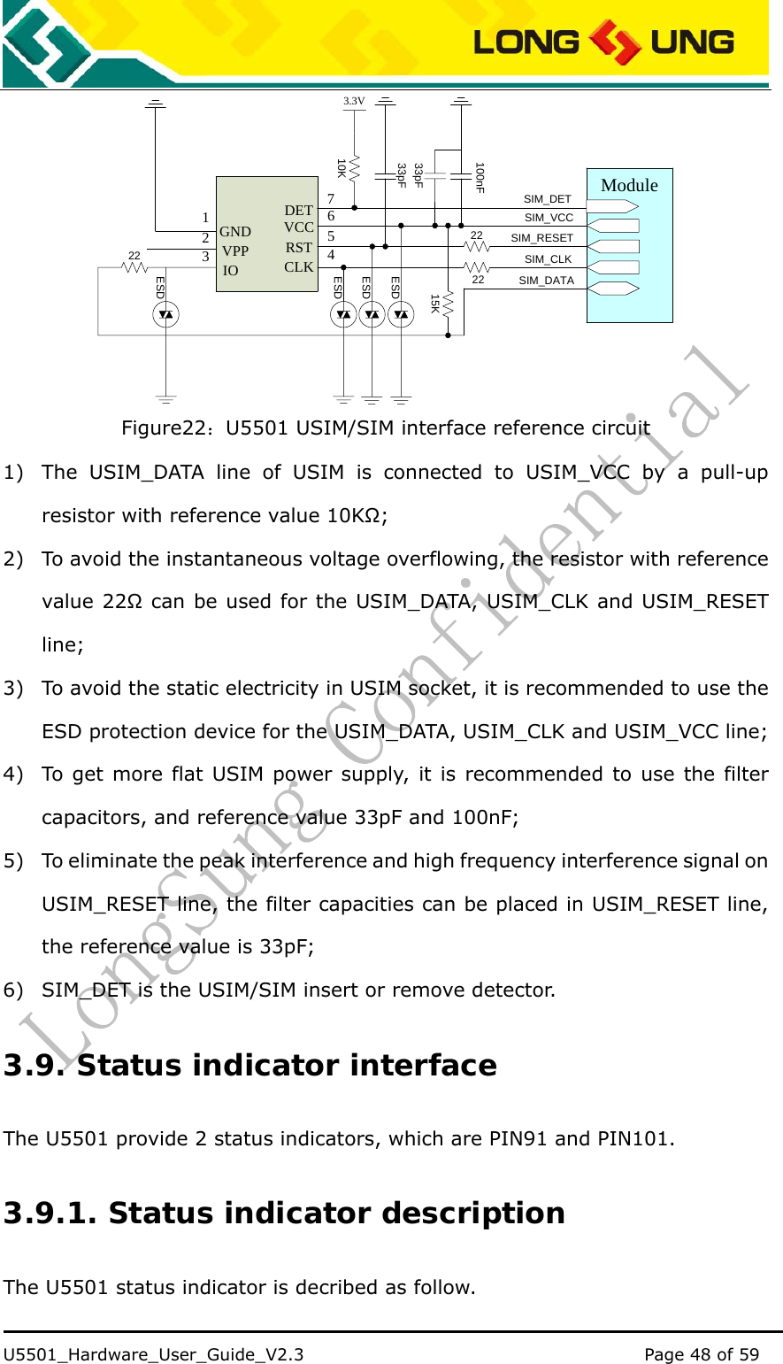    U5501_Hardware_User_Guide_V2.3                                         Page 48 of 59                                   Module2222SIM_VCCSIM_RESETSIM_CLKSIM_DATA33pF100nFVCCRSTCLKGNDVPPIO1236542215K33pFESDESDESDESDSIM_DETDET 710K3.3V Figure22：U5501 USIM/SIM interface reference circuit 1) The USIM_DATA line of USIM is connected to USIM_VCC by a pull-up resistor with reference value 10KΩ; 2) To avoid the instantaneous voltage overflowing, the resistor with reference value 22Ω can be used for the USIM_DATA, USIM_CLK and USIM_RESET line; 3) To avoid the static electricity in USIM socket, it is recommended to use the ESD protection device for the USIM_DATA, USIM_CLK and USIM_VCC line;   4) To get more flat USIM power supply, it is recommended to use the filter capacitors, and reference value 33pF and 100nF; 5) To eliminate the peak interference and high frequency interference signal on USIM_RESET line, the filter capacities can be placed in USIM_RESET line, the reference value is 33pF; 6) SIM_DET is the USIM/SIM insert or remove detector. 3.9. Status indicator interface The U5501 provide 2 status indicators, which are PIN91 and PIN101. 3.9.1. Status indicator description The U5501 status indicator is decribed as follow. 