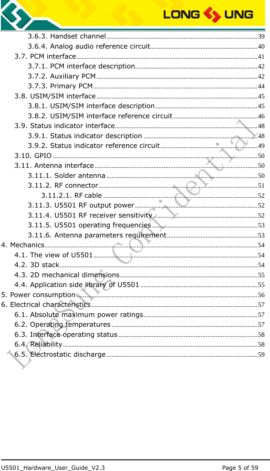    U5501_Hardware_User_Guide_V2.3                                         Page 5 of 59                                   3.6.3. Handset channel..........................................................................................39 3.6.4. Analog audio reference circuit................................................................40 3.7. PCM interface............................................................................................................41 3.7.1. PCM interface description.........................................................................42 3.7.2. Auxiliary PCM................................................................................................42 3.7.3. Primary PCM..................................................................................................44 3.8. USIM/SIM interface ................................................................................................45 3.8.1. USIM/SIM interface description.............................................................45 3.8.2. USIM/SIM interface reference circuit ..................................................46 3.9. Status indicator interface.....................................................................................48 3.9.1. Status indicator description ....................................................................48 3.9.2. Status indicator reference circuit..........................................................49 3.10. GPIO ..........................................................................................................................50 3.11. Antenna interface .................................................................................................50 3.11.1. Solder antenna ..........................................................................................50 3.11.2. RF connector...............................................................................................51 3.11.2.1. RF cable ............................................................................................52 3.11.3. U5501 RF output power .........................................................................52 3.11.4. U5501 RF receiver sensitivity ..............................................................52 3.11.5. U5501 operating frequencies...............................................................53 3.11.6. Antenna parameters requirement......................................................53 4. Mechanics...............................................................................................................................54 4.1. The view of U5501..................................................................................................54 4.2. 3D stack......................................................................................................................54 4.3. 2D mechanical dimensions..................................................................................55 4.4. Application side library of U5501......................................................................55 5. Power consumption ............................................................................................................56 6. Electrical characteristics ...................................................................................................57 6.1. Absolute maximum power ratings....................................................................57 6.2. Operating temperatures .......................................................................................57 6.3. Interface operating status ...................................................................................58 6.4. Reliability....................................................................................................................58 6.5. Electrostatic discharge ..........................................................................................59  