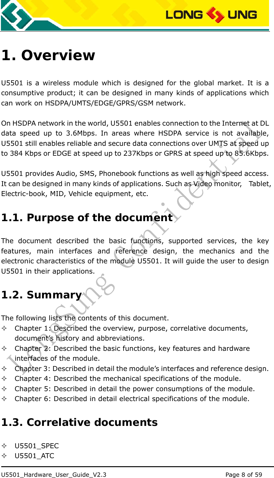    U5501_Hardware_User_Guide_V2.3                                         Page 8 of 59                                   1. Overview U5501 is a wireless module which is designed for the global market. It is a consumptive product; it can be designed in many kinds of applications which can work on HSDPA/UMTS/EDGE/GPRS/GSM network.    On HSDPA network in the world, U5501 enables connection to the Internet at DL data speed up to 3.6Mbps. In areas where HSDPA service is not available, U5501 still enables reliable and secure data connections over UMTS at speed up to 384 Kbps or EDGE at speed up to 237Kbps or GPRS at speed up to 85.6Kbps.  U5501 provides Audio, SMS, Phonebook functions as well as high speed access. It can be designed in many kinds of applications. Such as Video monitor,    Tablet, Electric-book, MID, Vehicle equipment, etc. 1.1. Purpose of the document The document described the basic functions, supported services, the key features, main interfaces and reference design, the mechanics and the electronic characteristics of the module U5501. It will guide the user to design U5501 in their applications. 1.2. Summary The following lists the contents of this document.  Chapter 1: Described the overview, purpose, correlative documents,             document’s history and abbreviations.  Chapter 2: Described the basic functions, key features and hardware interfaces of the module.  Chapter 3: Described in detail the module’s interfaces and reference design.  Chapter 4: Described the mechanical specifications of the module.  Chapter 5: Described in detail the power consumptions of the module.  Chapter 6: Described in detail electrical specifications of the module. 1.3. Correlative documents  U5501_SPEC  U5501_ATC 