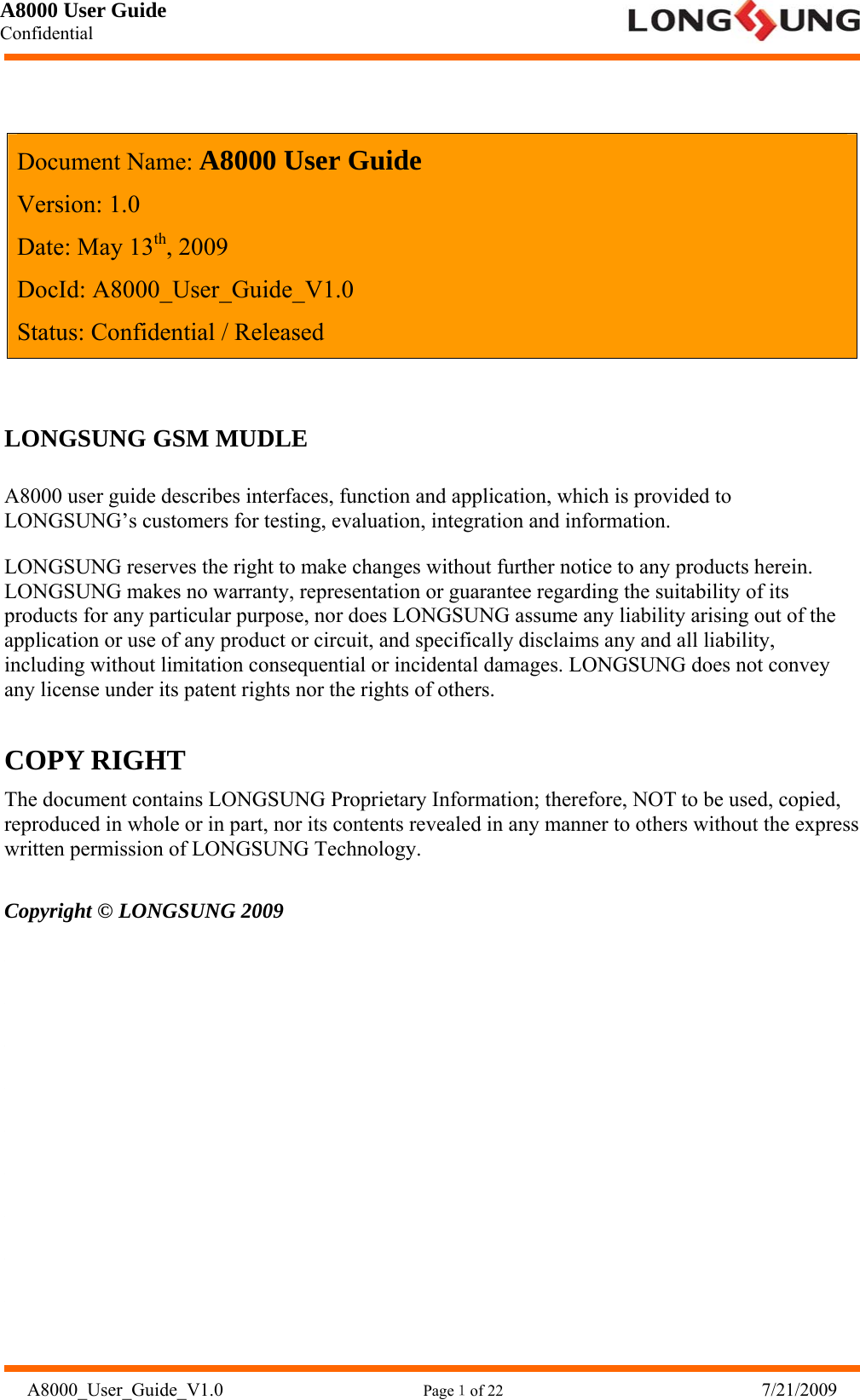 A8000 User Guide Confidential   A8000_User_Guide_V1.0                      Page１of 22                              7/21/2009    Document Name: A8000 User Guide Version: 1.0 Date: May 13th, 2009 DocId: A8000_User_Guide_V1.0 Status: Confidential / Released  LONGSUNG GSM MUDLE A8000 user guide describes interfaces, function and application, which is provided to LONGSUNG’s customers for testing, evaluation, integration and information. LONGSUNG reserves the right to make changes without further notice to any products herein. LONGSUNG makes no warranty, representation or guarantee regarding the suitability of its products for any particular purpose, nor does LONGSUNG assume any liability arising out of the application or use of any product or circuit, and specifically disclaims any and all liability, including without limitation consequential or incidental damages. LONGSUNG does not convey any license under its patent rights nor the rights of others. COPY RIGHT The document contains LONGSUNG Proprietary Information; therefore, NOT to be used, copied, reproduced in whole or in part, nor its contents revealed in any manner to others without the express written permission of LONGSUNG Technology. Copyright © LONGSUNG 2009          