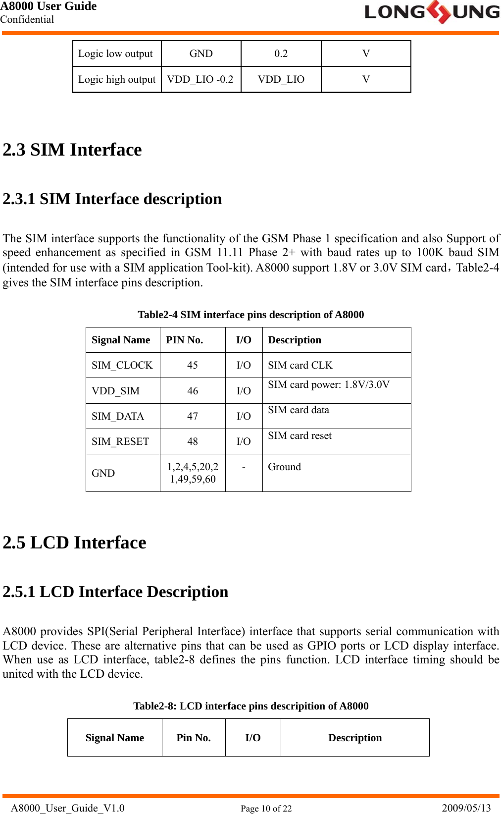 A8000 User Guide Confidential   A8000_User_Guide_V1.0                      Page 10 of 22                            2009/05/13 Logic low output  GND  0.2  V Logic high output  VDD_LIO -0.2 VDD_LIO  V  2.3 SIM Interface 2.3.1 SIM Interface description The SIM interface supports the functionality of the GSM Phase 1 specification and also Support of speed enhancement as specified in GSM 11.11 Phase 2+ with baud rates up to 100K baud SIM (intended for use with a SIM application Tool-kit). A8000 support 1.8V or 3.0V SIM card，Table2-4 gives the SIM interface pins description. Table2-4 SIM interface pins description of A8000 Signal Name  PIN No.  I/O  Description SIM_CLOCK  45  I/O  SIM card CLK VDD_SIM 46 I/O SIM card power: 1.8V/3.0V SIM_DATA 47 I/O SIM card data SIM_RESET 48 I/O SIM card reset GND  1,2,4,5,20,21,49,59,60 - Ground  2.5 LCD Interface 2.5.1 LCD Interface Description A8000 provides SPI(Serial Peripheral Interface) interface that supports serial communication with LCD device. These are alternative pins that can be used as GPIO ports or LCD display interface. When use as LCD interface, table2-8 defines the pins function. LCD interface timing should be united with the LCD device. Table2-8: LCD interface pins descripition of A8000 Signal Name  Pin No.  I/O  Description 