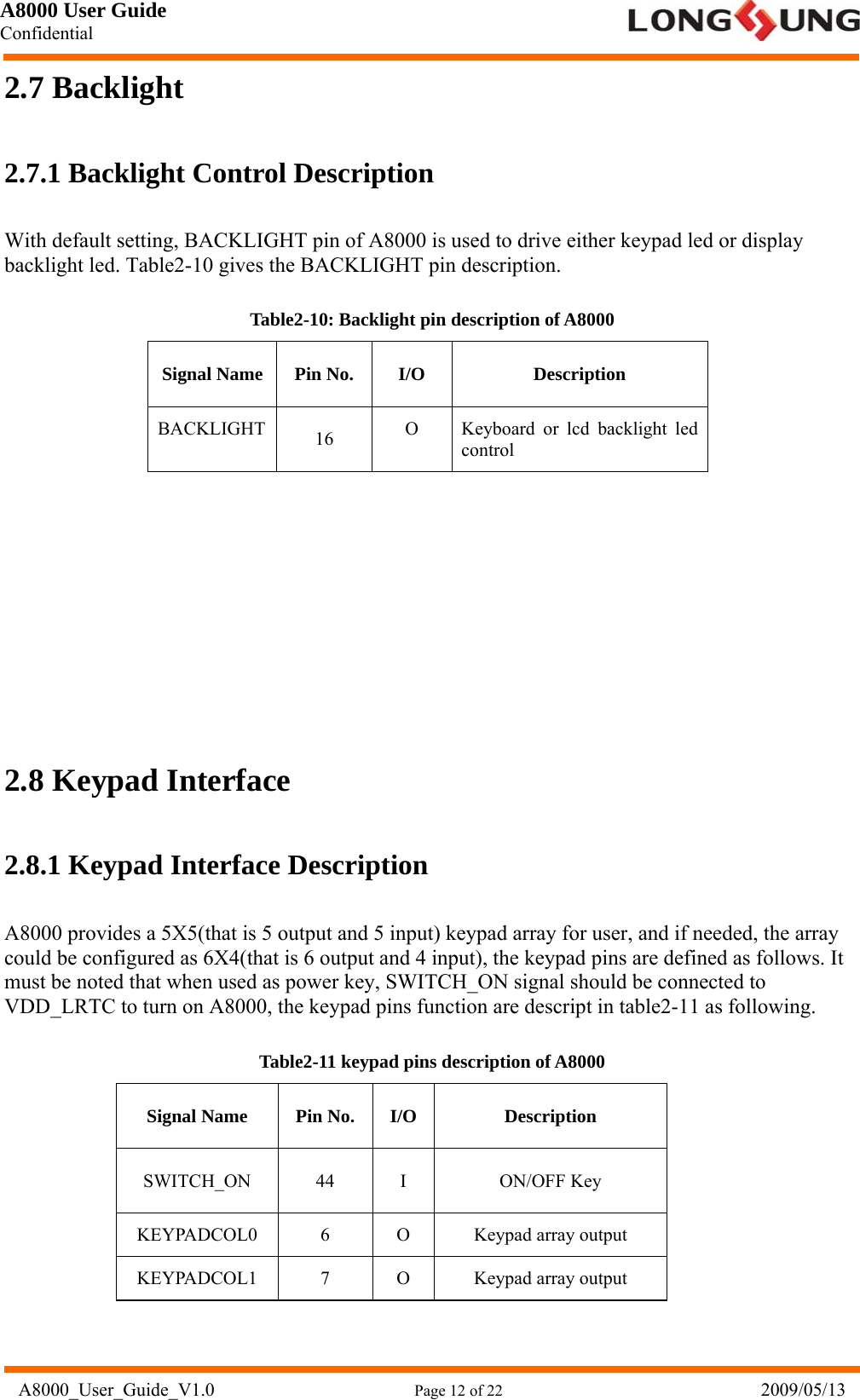 A8000 User Guide Confidential   A8000_User_Guide_V1.0                      Page 12 of 22                            2009/05/13 2.7 Backlight 2.7.1 Backlight Control Description With default setting, BACKLIGHT pin of A8000 is used to drive either keypad led or display backlight led. Table2-10 gives the BACKLIGHT pin description. Table2-10: Backlight pin description of A8000 Signal Name  Pin No.  I/O  Description BACKLIGHT  16  O  Keyboard or lcd backlight led control        2.8 Keypad Interface 2.8.1 Keypad Interface Description A8000 provides a 5X5(that is 5 output and 5 input) keypad array for user, and if needed, the array could be configured as 6X4(that is 6 output and 4 input), the keypad pins are defined as follows. It must be noted that when used as power key, SWITCH_ON signal should be connected to VDD_LRTC to turn on A8000, the keypad pins function are descript in table2-11 as following. Table2-11 keypad pins description of A8000 Signal Name  Pin No.  I/O  Description SWITCH_ON 44 I  ON/OFF Key KEYPADCOL0 6  O Keypad array output KEYPADCOL1 7  O Keypad array output 