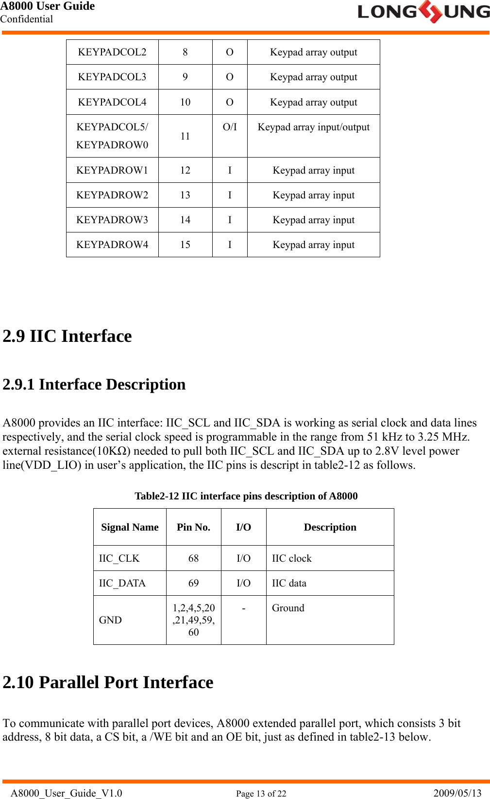 A8000 User Guide Confidential   A8000_User_Guide_V1.0                      Page 13 of 22                            2009/05/13 KEYPADCOL2 8  O Keypad array output KEYPADCOL3 9  O Keypad array output KEYPADCOL4 10  O  Keypad array output KEYPADCOL5/ KEYPADROW0  11  O/I Keypad array input/output KEYPADROW1 12  I  Keypad array input KEYPADROW2 13  I  Keypad array input KEYPADROW3 14  I  Keypad array input KEYPADROW4 15  I  Keypad array input    2.9 IIC Interface 2.9.1 Interface Description A8000 provides an IIC interface: IIC_SCL and IIC_SDA is working as serial clock and data lines respectively, and the serial clock speed is programmable in the range from 51 kHz to 3.25 MHz. external resistance(10KΩ) needed to pull both IIC_SCL and IIC_SDA up to 2.8V level power line(VDD_LIO) in user’s application, the IIC pins is descript in table2-12 as follows. Table2-12 IIC interface pins description of A8000 Signal Name  Pin No.  I/O  Description IIC_CLK 68 I/O IIC clock IIC_DATA 69 I/O IIC data GND 1,2,4,5,20,21,49,59,60 - Ground 2.10 Parallel Port Interface To communicate with parallel port devices, A8000 extended parallel port, which consists 3 bit address, 8 bit data, a CS bit, a /WE bit and an OE bit, just as defined in table2-13 below. 