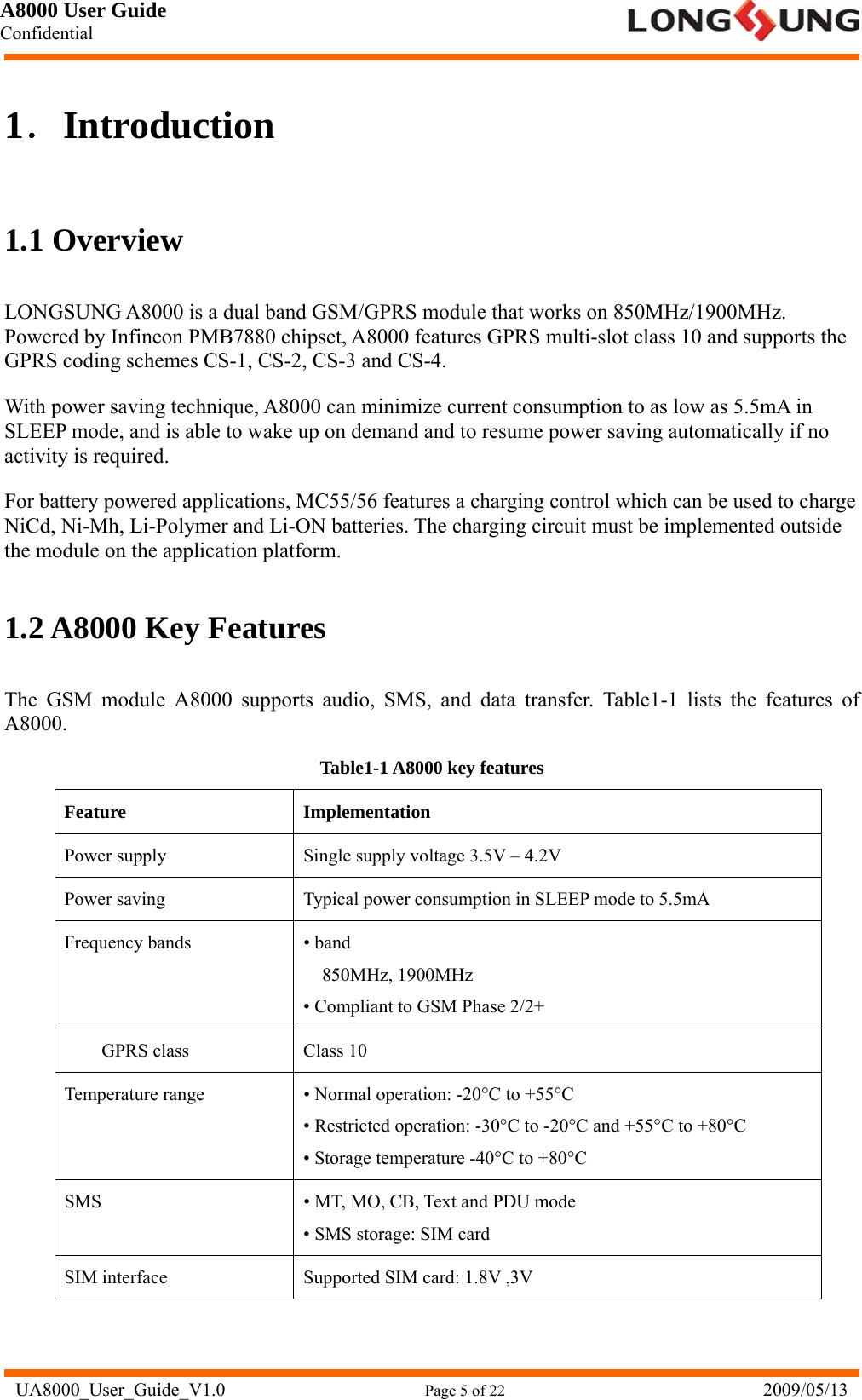 A8000 User Guide Confidential   UA8000_User_Guide_V1.0                      Page 5 of 22                            2009/05/13 1．Introduction 1.1 Overview LONGSUNG A8000 is a dual band GSM/GPRS module that works on 850MHz/1900MHz. Powered by Infineon PMB7880 chipset, A8000 features GPRS multi-slot class 10 and supports the GPRS coding schemes CS-1, CS-2, CS-3 and CS-4. With power saving technique, A8000 can minimize current consumption to as low as 5.5mA in SLEEP mode, and is able to wake up on demand and to resume power saving automatically if no activity is required. For battery powered applications, MC55/56 features a charging control which can be used to charge NiCd, Ni-Mh, Li-Polymer and Li-ON batteries. The charging circuit must be implemented outside the module on the application platform. 1.2 A8000 Key Features The GSM module A8000 supports audio, SMS, and data transfer. Table1-1 lists the features of A8000. Table1-1 A8000 key features Feature Implementation Power supply  Single supply voltage 3.5V – 4.2V Power saving  Typical power consumption in SLEEP mode to 5.5mA Frequency bands  • band 850MHz, 1900MHz • Compliant to GSM Phase 2/2+ GPRS class  Class 10 Temperature range  • Normal operation: -20°C to +55°C   • Restricted operation: -30°C to -20°C and +55°C to +80°C   • Storage temperature -40°C to +80°C   SMS  • MT, MO, CB, Text and PDU mode • SMS storage: SIM card SIM interface  Supported SIM card: 1.8V ,3V 
