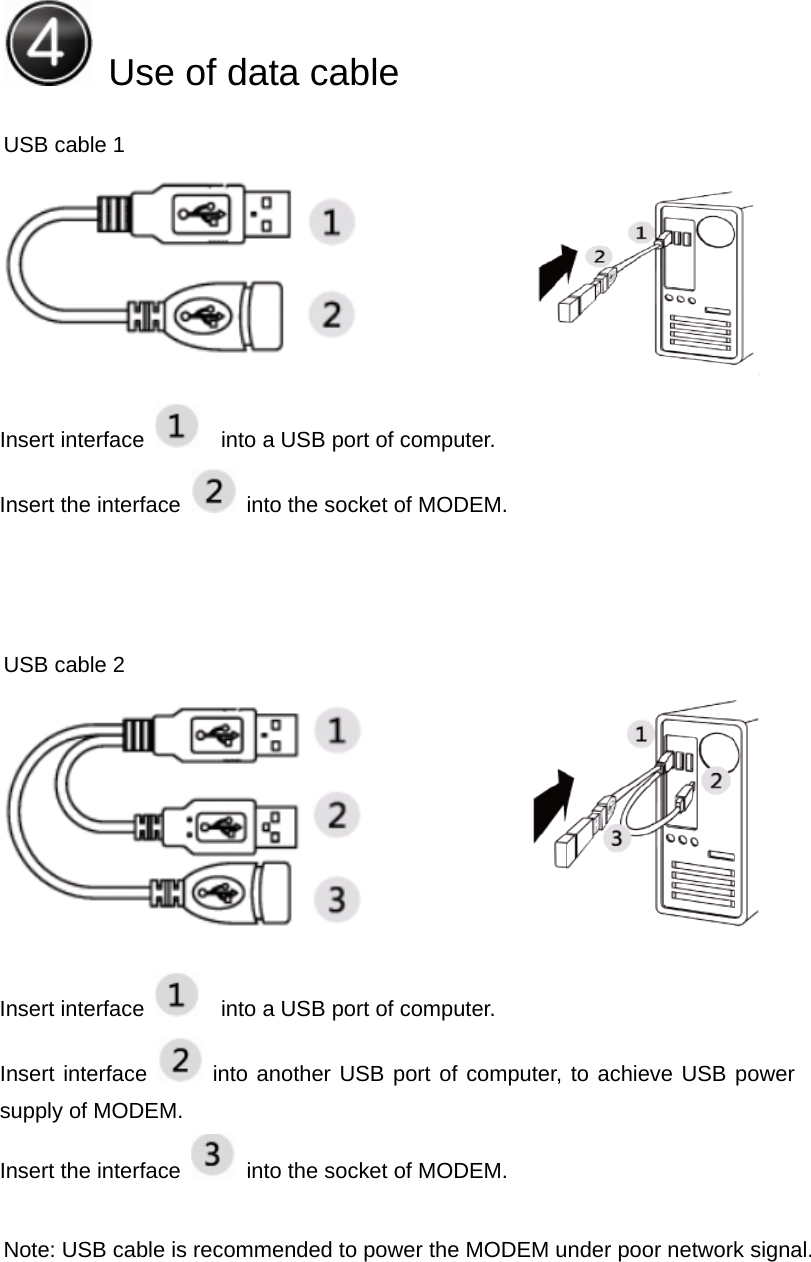  Use of data cable    USB cable 1                  USB cable 2                   Note: USB cable is recommended to power the MODEM under poor network signal.      Insert interface      into a USB port of computer.     Insert the interface    into the socket of MODEM. Insert interface      into a USB port of computer. Insert interface   into another USB port of computer, to achieve USB power supply of MODEM. Insert the interface    into the socket of MODEM. 