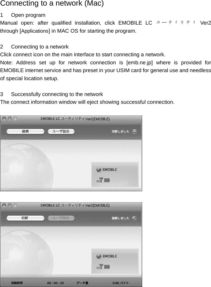 Connecting to a network (Mac) 1   Open program Manual open: after qualified installation, click EMOBILE LC ユーティリティ Ver2                  through [Applications] in MAC OS for starting the program.  2   Connecting to a network Click connect icon on the main interface to start connecting a network.   Note: Address set up for network connection is [emb.ne.jp] where is provided for EMOBILE internet service and has preset in your USIM card for general use and needless of special location setup.  3      Successfully connecting to the network The connect information window will eject showing successful connection.            