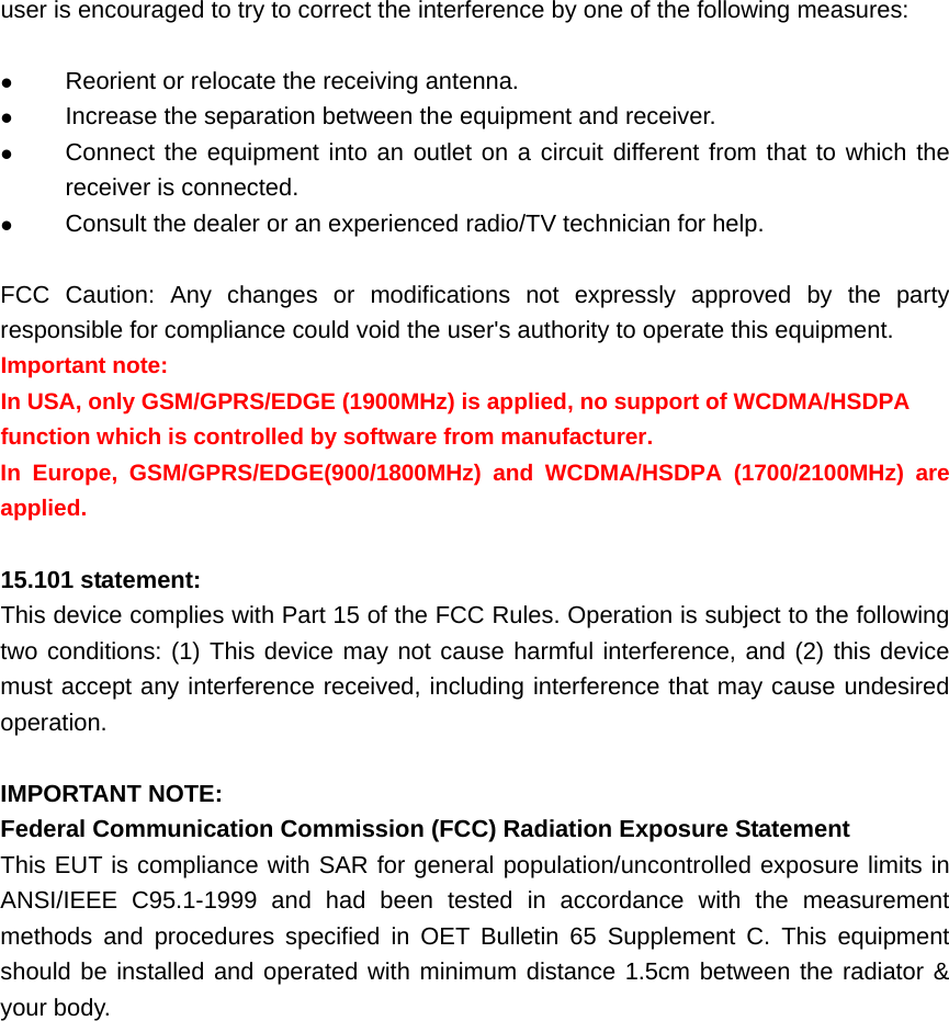 user is encouraged to try to correct the interference by one of the following measures:  z Reorient or relocate the receiving antenna. z Increase the separation between the equipment and receiver. z Connect the equipment into an outlet on a circuit different from that to which the receiver is connected. z Consult the dealer or an experienced radio/TV technician for help.  FCC Caution: Any changes or modifications not expressly approved by the party responsible for compliance could void the user&apos;s authority to operate this equipment. Important note:  In USA, only GSM/GPRS/EDGE (1900MHz) is applied, no support of WCDMA/HSDPA function which is controlled by software from manufacturer.  In Europe, GSM/GPRS/EDGE(900/1800MHz) and WCDMA/HSDPA (1700/2100MHz) are applied.  15.101 statement:   This device complies with Part 15 of the FCC Rules. Operation is subject to the following two conditions: (1) This device may not cause harmful interference, and (2) this device must accept any interference received, including interference that may cause undesired operation.  IMPORTANT NOTE:  Federal Communication Commission (FCC) Radiation Exposure Statement  This EUT is compliance with SAR for general population/uncontrolled exposure limits in ANSI/IEEE C95.1-1999 and had been tested in accordance with the measurement methods and procedures specified in OET Bulletin 65 Supplement C. This equipment should be installed and operated with minimum distance 1.5cm between the radiator &amp; your body.                