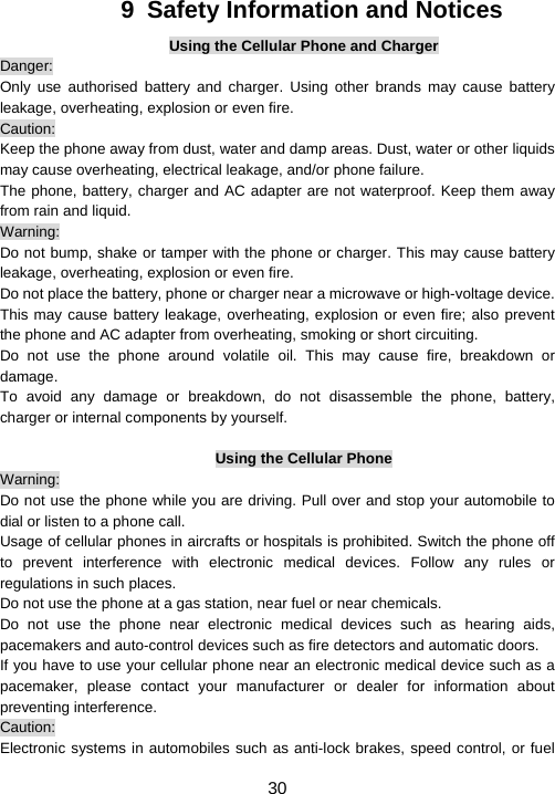                     30 9  Safety Information and Notices Using the Cellular Phone and Charger Danger: Only use authorised battery and charger. Using other brands may cause battery leakage, overheating, explosion or even fire. Caution: Keep the phone away from dust, water and damp areas. Dust, water or other liquids may cause overheating, electrical leakage, and/or phone failure.   The phone, battery, charger and AC adapter are not waterproof. Keep them away from rain and liquid. Warning: Do not bump, shake or tamper with the phone or charger. This may cause battery leakage, overheating, explosion or even fire. Do not place the battery, phone or charger near a microwave or high-voltage device.   This may cause battery leakage, overheating, explosion or even fire; also prevent the phone and AC adapter from overheating, smoking or short circuiting. Do not use the phone around volatile oil. This may cause fire, breakdown or damage. To avoid any damage or breakdown, do not disassemble the phone, battery, charger or internal components by yourself.  Using the Cellular Phone Warning: Do not use the phone while you are driving. Pull over and stop your automobile to dial or listen to a phone call. Usage of cellular phones in aircrafts or hospitals is prohibited. Switch the phone off to prevent interference with electronic medical devices. Follow any rules or regulations in such places. Do not use the phone at a gas station, near fuel or near chemicals. Do not use the phone near electronic medical devices such as hearing aids, pacemakers and auto-control devices such as fire detectors and automatic doors.   If you have to use your cellular phone near an electronic medical device such as a pacemaker, please contact your manufacturer or dealer for information about preventing interference. Caution: Electronic systems in automobiles such as anti-lock brakes, speed control, or fuel 