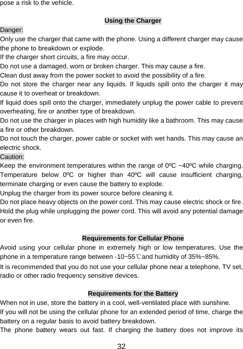                     32 pose a risk to the vehicle.    Using the Charger Danger: Only use the charger that came with the phone. Using a different charger may cause the phone to breakdown or explode.   If the charger short circuits, a fire may occur.   Do not use a damaged, worn or broken charger. This may cause a fire.   Clean dust away from the power socket to avoid the possibility of a fire. Do not store the charger near any liquids. If liquids spill onto the charger it may cause it to overheat or breakdown. If liquid does spill onto the charger, immediately unplug the power cable to prevent overheating, fire or another type of breakdown. Do not use the charger in places with high humidity like a bathroom. This may cause a fire or other breakdown. Do not touch the charger, power cable or socket with wet hands. This may cause an electric shock. Caution: Keep the environment temperatures within the range of 0ºC ~40ºC while charging. Temperature below 0ºC or higher than 40ºC will cause insufficient charging, terminate charging or even cause the battery to explode. Unplug the charger from its power source before cleaning it.   Do not place heavy objects on the power cord. This may cause electric shock or fire. Hold the plug while unplugging the power cord. This will avoid any potential damage or even fire.  Requirements for Cellular Phone Avoid using your cellular phone in extremely high or low temperatures. Use the phone in a temperature range between -10~55℃and humidity of 35%~85%. It is recommended that you do not use your cellular phone near a telephone, TV set, radio or other radio frequency sensitive devices.  Requirements for the Battery When not in use, store the battery in a cool, well-ventilated place with sunshine. If you will not be using the cellular phone for an extended period of time, charge the battery on a regular basis to avoid battery breakdown. The phone battery wears out fast. If charging the battery does not improve its 
