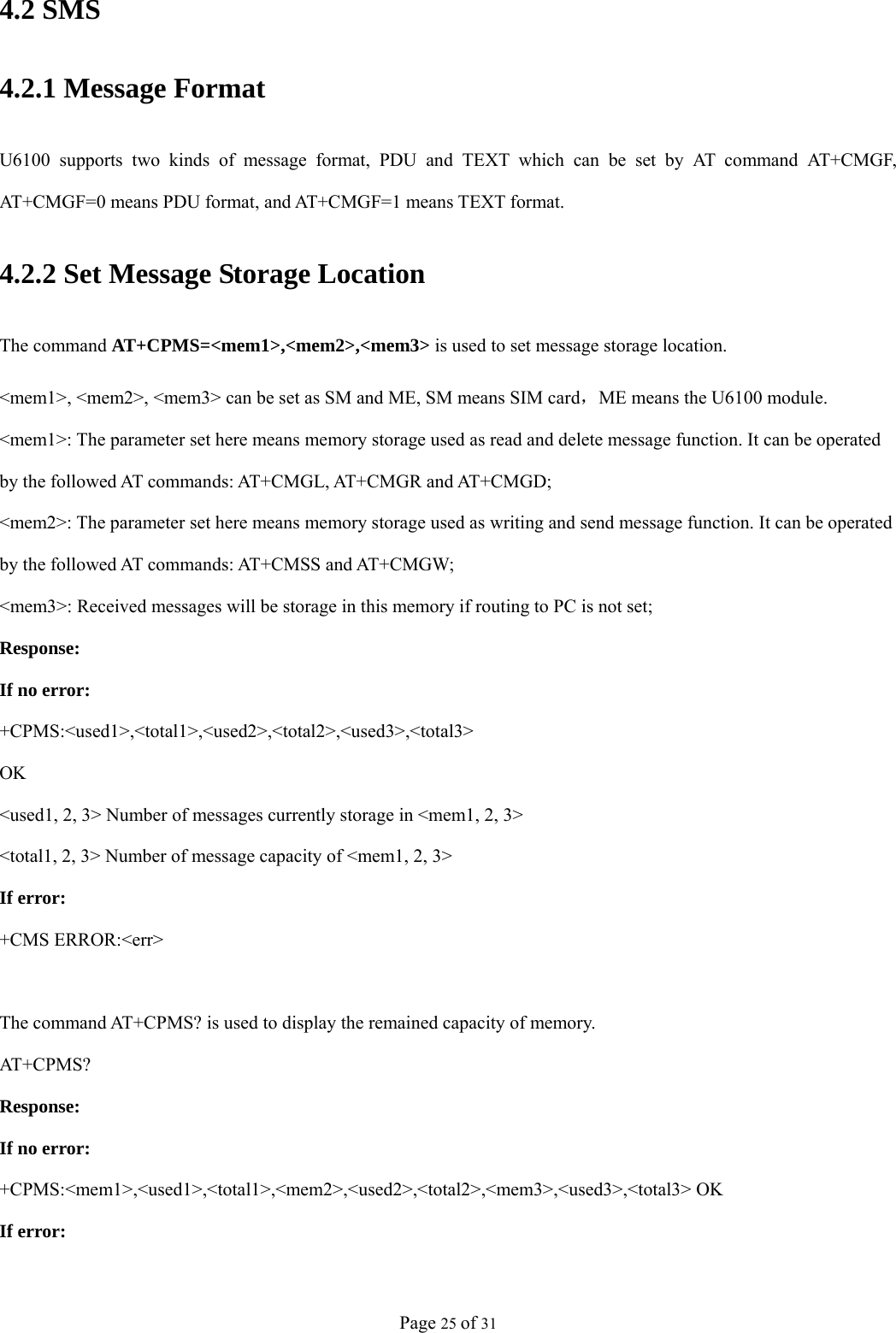 Page 25 of 31 4.2 SMS 4.2.1 Message Format U6100 supports two kinds of message format, PDU and TEXT which can be set by AT command AT+CMGF, AT+CMGF=0 means PDU format, and AT+CMGF=1 means TEXT format. 4.2.2 Set Message Storage Location The command AT+CPMS=&lt;mem1&gt;,&lt;mem2&gt;,&lt;mem3&gt; is used to set message storage location. &lt;mem1&gt;, &lt;mem2&gt;, &lt;mem3&gt; can be set as SM and ME, SM means SIM card，ME means the U6100 module. &lt;mem1&gt;: The parameter set here means memory storage used as read and delete message function. It can be operated by t h e  f o ll o w e d  AT c o mm a n d s :  AT +CM G L ,  AT + CMGR  a nd AT+C M G D;  &lt;mem2&gt;: The parameter set here means memory storage used as writing and send message function. It can be operated by the followed AT commands: AT+CMSS and AT+CMGW; &lt;mem3&gt;: Received messages will be storage in this memory if routing to PC is not set; Response: If no error: +CPMS:&lt;used1&gt;,&lt;total1&gt;,&lt;used2&gt;,&lt;total2&gt;,&lt;used3&gt;,&lt;total3&gt; OK &lt;used1, 2, 3&gt; Number of messages currently storage in &lt;mem1, 2, 3&gt; &lt;total1, 2, 3&gt; Number of message capacity of &lt;mem1, 2, 3&gt; If error: +CMS ERROR:&lt;err&gt;  The command AT+CPMS? is used to display the remained capacity of memory. AT+C PM S?  Response: If no error: +CPMS:&lt;mem1&gt;,&lt;used1&gt;,&lt;total1&gt;,&lt;mem2&gt;,&lt;used2&gt;,&lt;total2&gt;,&lt;mem3&gt;,&lt;used3&gt;,&lt;total3&gt; OK   If error: 
