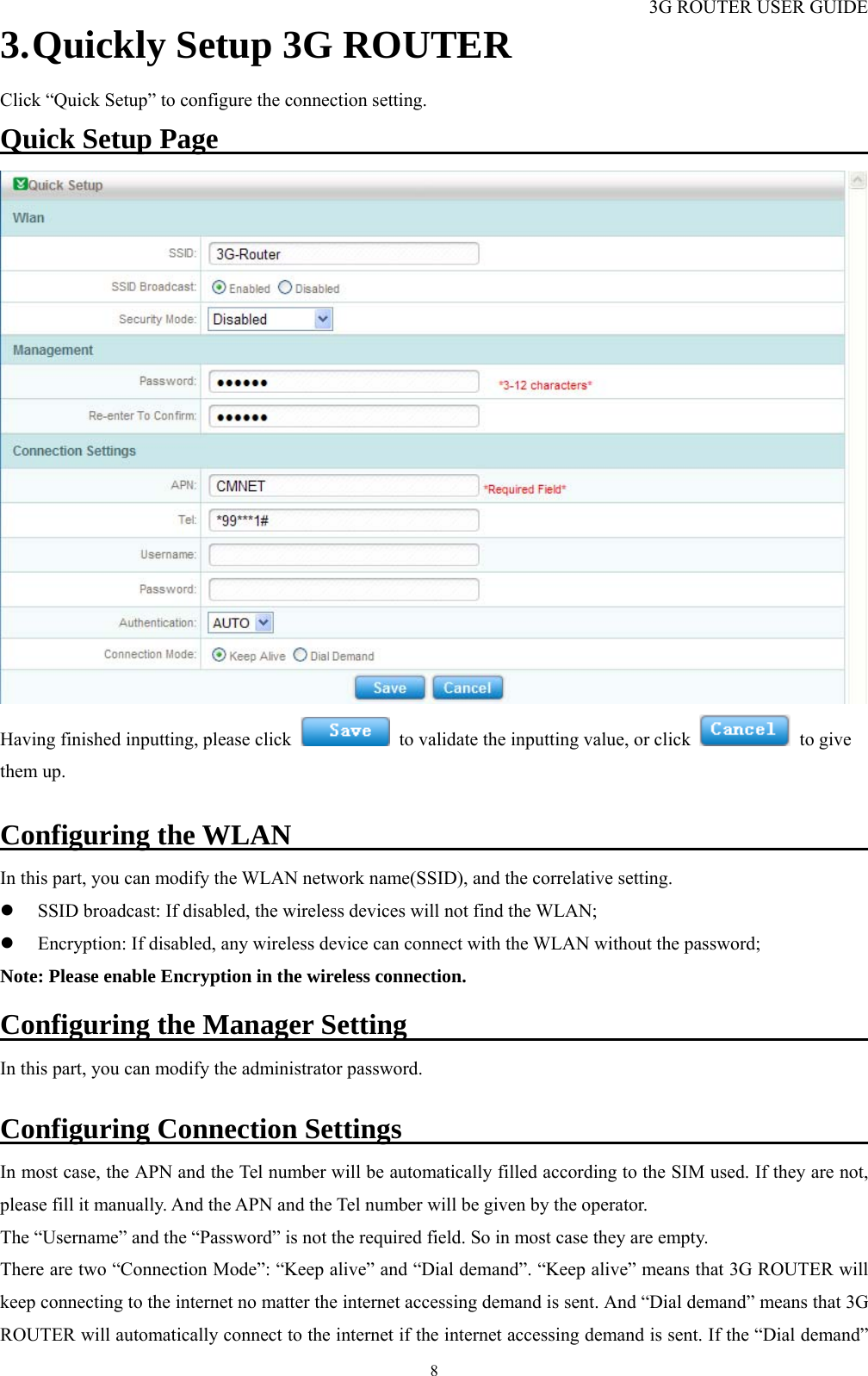 3G ROUTER USER GUIDE  83. Quickly Setup 3G ROUTER Click “Quick Setup” to configure the connection setting. Quick Setup Page                                                      Having finished inputting, please click    to validate the inputting value, or click   to give them up.  Configuring the WLAN                                               In this part, you can modify the WLAN network name(SSID), and the correlative setting. z SSID broadcast: If disabled, the wireless devices will not find the WLAN; z Encryption: If disabled, any wireless device can connect with the WLAN without the password; Note: Please enable Encryption in the wireless connection.  Configuring the Manager Setting                                          In this part, you can modify the administrator password.  Configuring Connection Settings                                            In most case, the APN and the Tel number will be automatically filled according to the SIM used. If they are not, please fill it manually. And the APN and the Tel number will be given by the operator. The “Username” and the “Password” is not the required field. So in most case they are empty.   There are two “Connection Mode”: “Keep alive” and “Dial demand”. “Keep alive” means that 3G ROUTER will keep connecting to the internet no matter the internet accessing demand is sent. And “Dial demand” means that 3G ROUTER will automatically connect to the internet if the internet accessing demand is sent. If the “Dial demand” 