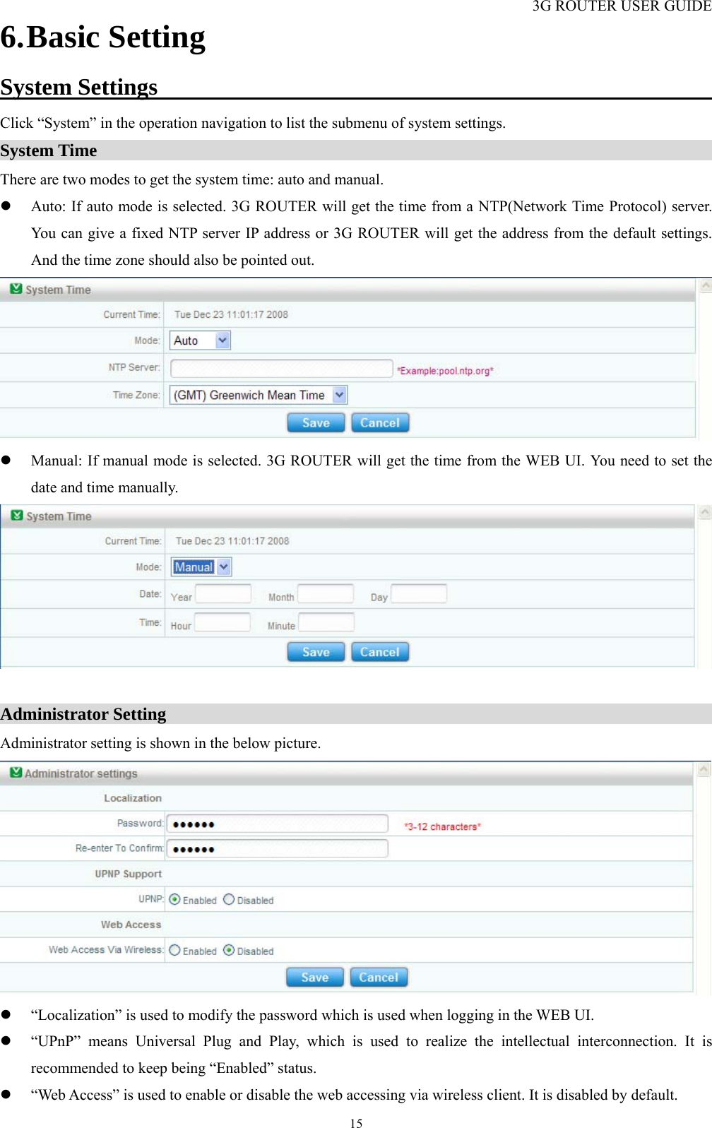 3G ROUTER USER GUIDE  156. Basic Setting System Settings                                                 Click “System” in the operation navigation to list the submenu of system settings. System Time                                                                        There are two modes to get the system time: auto and manual. z Auto: If auto mode is selected. 3G ROUTER will get the time from a NTP(Network Time Protocol) server. You can give a fixed NTP server IP address or 3G ROUTER will get the address from the default settings. And the time zone should also be pointed out.  z Manual: If manual mode is selected. 3G ROUTER will get the time from the WEB UI. You need to set the date and time manually.   Administrator Setting                                                                Administrator setting is shown in the below picture.  z “Localization” is used to modify the password which is used when logging in the WEB UI.   z “UPnP” means Universal Plug and Play, which is used to realize the intellectual interconnection. It is recommended to keep being “Enabled” status.   z “Web Access” is used to enable or disable the web accessing via wireless client. It is disabled by default. 