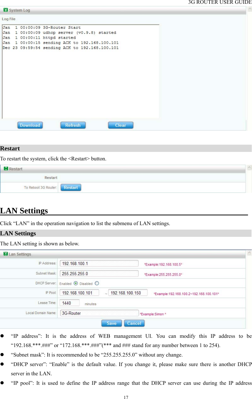 3G ROUTER USER GUIDE  17  Restart                                                                             To restart the system, click the &lt;Restart&gt; button.   LAN Settings                                                 Click “LAN” in the operation navigation to list the submenu of LAN settings. LAN Settings                                                                      The LAN setting is shown as below.  z “IP address”: It is the address of WEB management UI. You can modify this IP address to be “192.168.***.###” or “172.168.***.###”(*** and ### stand for any number between 1 to 254).   z “Subnet mask”: It is recommended to be “255.255.255.0” without any change. z “DHCP server”: “Enable” is the default value. If you change it, please make sure there is another DHCP server in the LAN. z “IP pool”: It is used to define the IP address range that the DHCP server can use during the IP address 