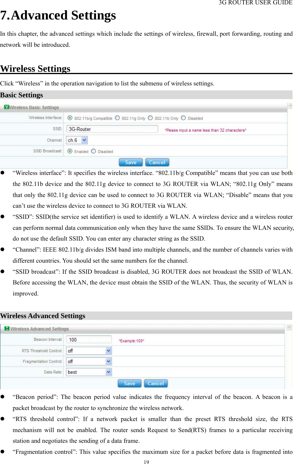 3G ROUTER USER GUIDE  197. Advanced Settings In this chapter, the advanced settings which include the settings of wireless, firewall, port forwarding, routing and network will be introduced.  Wireless Settings                                               Click “Wireless” in the operation navigation to list the submenu of wireless settings. Basic Settings                                                                        z “Wireless interface”: It specifies the wireless interface. “802.11b/g Compatible” means that you can use both the 802.11b device and the 802.11g device to connect to 3G ROUTER via WLAN; “802.11g Only” means that only the 802.11g device can be used to connect to 3G ROUTER via WLAN; “Disable” means that you can’t use the wireless device to connect to 3G ROUTER via WLAN. z “SSID”: SSID(the service set identifier) is used to identify a WLAN. A wireless device and a wireless router can perform normal data communication only when they have the same SSIDs. To ensure the WLAN security, do not use the default SSID. You can enter any character string as the SSID.   z “Channel”: IEEE 802.11b/g divides ISM band into multiple channels, and the number of channels varies with different countries. You should set the same numbers for the channel. z “SSID broadcast”: If the SSID broadcast is disabled, 3G ROUTER does not broadcast the SSID of WLAN. Before accessing the WLAN, the device must obtain the SSID of the WLAN. Thus, the security of WLAN is improved.  Wireless Advanced Settings                                                           z “Beacon period”: The beacon period value indicates the frequency interval of the beacon. A beacon is a packet broadcast by the router to synchronize the wireless network. z “RTS threshold control”: If a network packet is smaller than the preset RTS threshold size, the RTS mechanism will not be enabled. The router sends Request to Send(RTS) frames to a particular receiving station and negotiates the sending of a data frame. z “Fragmentation control”: This value specifies the maximum size for a packet before data is fragmented into 