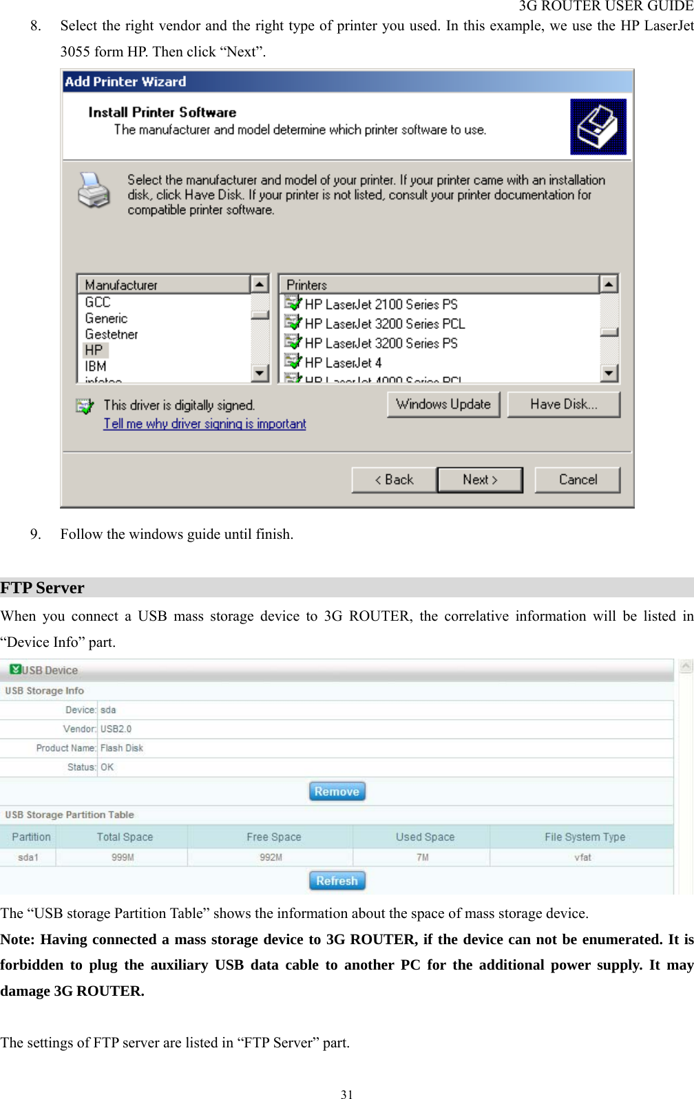 3G ROUTER USER GUIDE  318. Select the right vendor and the right type of printer you used. In this example, we use the HP LaserJet 3055 form HP. Then click “Next”.   9. Follow the windows guide until finish.  FTP Server                                                                         When you connect a USB mass storage device to 3G ROUTER, the correlative information will be listed in “Device Info” part.  The “USB storage Partition Table” shows the information about the space of mass storage device. Note: Having connected a mass storage device to 3G ROUTER, if the device can not be enumerated. It is forbidden to plug the auxiliary USB data cable to another PC for the additional power supply. It may damage 3G ROUTER.  The settings of FTP server are listed in “FTP Server” part. 