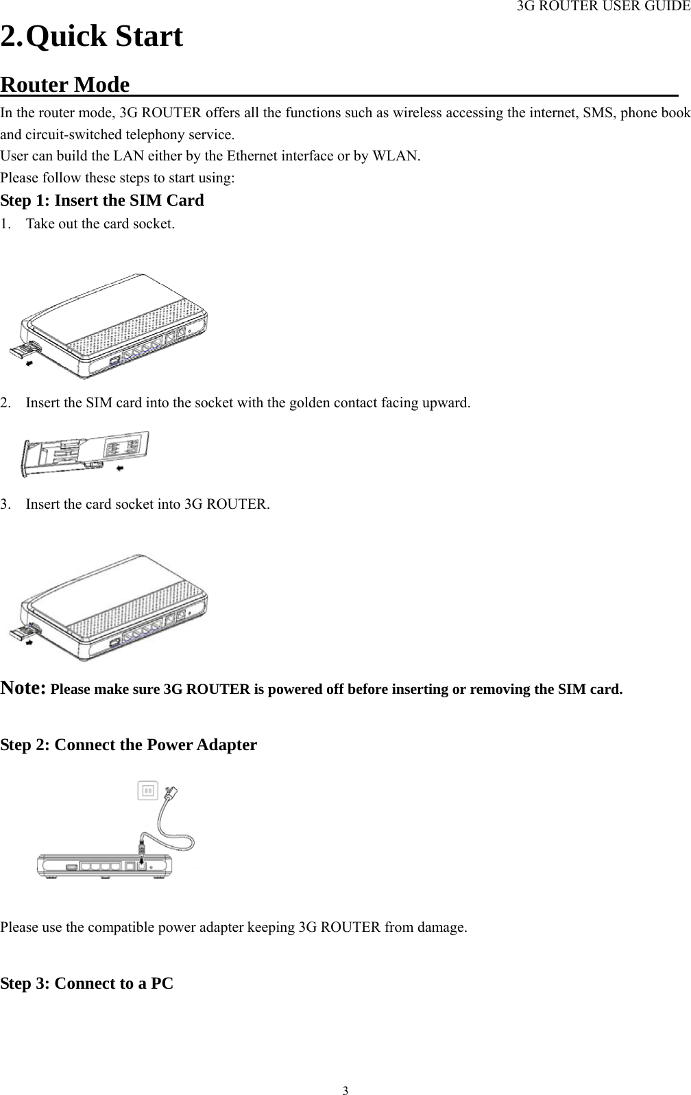 3G ROUTER USER GUIDE  32. Quick Start Router Mode                                                 In the router mode, 3G ROUTER offers all the functions such as wireless accessing the internet, SMS, phone book and circuit-switched telephony service. User can build the LAN either by the Ethernet interface or by WLAN. Please follow these steps to start using: Step 1: Insert the SIM Card                                                           1. Take out the card socket.  2. Insert the SIM card into the socket with the golden contact facing upward.  3. Insert the card socket into 3G ROUTER.  Note: Please make sure 3G ROUTER is powered off before inserting or removing the SIM card.  Step 2: Connect the Power Adapter                                                             Please use the compatible power adapter keeping 3G ROUTER from damage.  Step 3: Connect to a PC                                                                         