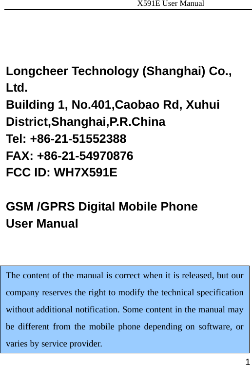                      X591E User Manual  1 Longcheer Technology (Shanghai) Co., Ltd. Building 1, No.401,Caobao Rd, Xuhui District,Shanghai,P.R.China  Tel: +86-21-51552388   FAX: +86-21-54970876 FCC ID: WH7X591E    GSM /GPRS Digital Mobile Phone User Manual   The content of the manual is correct when it is released, but our company reserves the right to modify the technical specification without additional notification. Some content in the manual may be different from the mobile phone depending on software, or varies by service provider. 