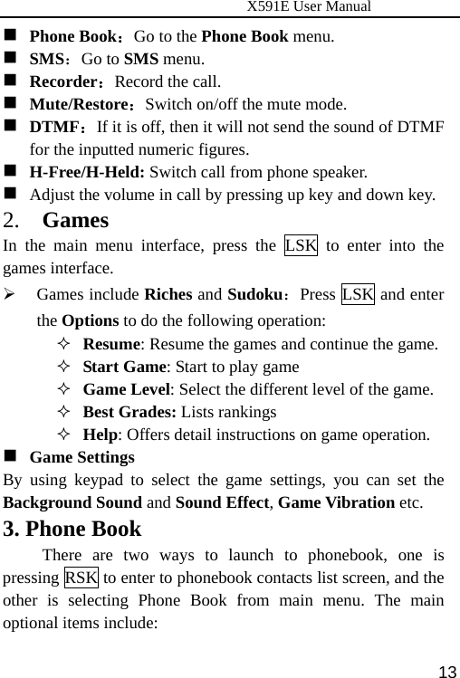                      X591E User Manual  13 Phone Book：Go to the Phone Book menu.  SMS：Go to SMS menu.  Recorder：Record the call.  Mute/Restore：Switch on/off the mute mode.  DTMF：If it is off, then it will not send the sound of DTMF for the inputted numeric figures.  H-Free/H-Held: Switch call from phone speaker.  Adjust the volume in call by pressing up key and down key. 2.  Games In the main menu interface, press the LSK to enter into the games interface. ¾ Games include Riches and Sudoku：Press LSK and enter the Options to do the following operation:  Resume: Resume the games and continue the game.  Start Game: Start to play game  Game Level: Select the different level of the game.  Best Grades: Lists rankings  Help: Offers detail instructions on game operation.  Game Settings By using keypad to select the game settings, you can set the Background Sound and Sound Effect, Game Vibration etc. 3. Phone Book There are two ways to launch to phonebook, one is pressing RSK to enter to phonebook contacts list screen, and the other is selecting Phone Book from main menu. The main optional items include: 