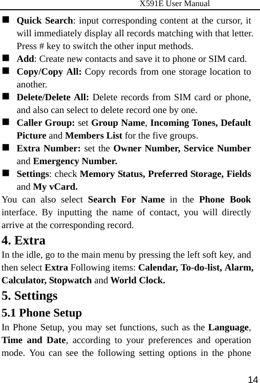                      X591E User Manual  14 Quick Search: input corresponding content at the cursor, it will immediately display all records matching with that letter. Press # key to switch the other input methods.  Add: Create new contacts and save it to phone or SIM card.  Copy/Copy All: Copy records from one storage location to another.  Delete/Delete All: Delete records from SIM card or phone, and also can select to delete record one by one.  Caller Group: set Group Name, Incoming Tones, Default Picture and Members List for the five groups.  Extra Number: set the Owner Number, Service Number and Emergency Number.  Settings: check Memory Status, Preferred Storage, Fields and My vCard. You can also select Search For Name in the Phone Book interface. By inputting the name of contact, you will directly arrive at the corresponding record.   4. Extra In the idle, go to the main menu by pressing the left soft key, and then select Extra Following items: Calendar, To-do-list, Alarm, Calculator, Stopwatch and World Clock.  5. Settings 5.1 Phone Setup In Phone Setup, you may set functions, such as the Language, Time and Date, according to your preferences and operation mode. You can see the following setting options in the phone 
