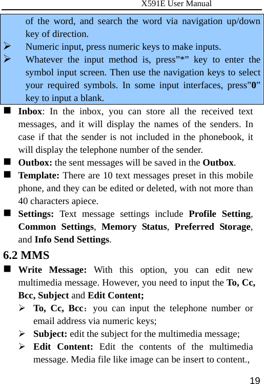                      X591E User Manual  19of the word, and search the word via navigation up/down key of direction. ¾ Numeric input, press numeric keys to make inputs. ¾ Whatever the input method is, press”*” key to enter the symbol input screen. Then use the navigation keys to select your required symbols. In some input interfaces, press”0” key to input a blank.  Inbox: In the inbox, you can store all the received text messages, and it will display the names of the senders. In case if that the sender is not included in the phonebook, it will display the telephone number of the sender.  Outbox: the sent messages will be saved in the Outbox.  Template: There are 10 text messages preset in this mobile phone, and they can be edited or deleted, with not more than 40 characters apiece.  Settings:  Text message settings include Profile Setting, Common Settings,  Memory Status,  Preferred Storage, and Info Send Settings. 6.2 MMS  Write Message: With this option, you can edit new multimedia message. However, you need to input the To, Cc, Bcc, Subject and Edit Content; ¾ To, Cc, Bcc：you can input the telephone number or email address via numeric keys; ¾ Subject: edit the subject for the multimedia message;   ¾ Edit Content: Edit the contents of the multimedia message. Media file like image can be insert to content.,   