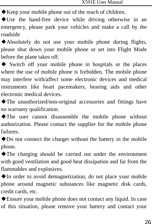                      X591E User Manual  26Keep your mobile phone out of the reach of children◆. Use the hand◆-free device while driving otherwise in an emergency, please park your vehicles and make a call by the roadside Absolutely do not use your mobile phone during flights, ◆please shut down your mobile phone or set into Flight Mode before the plane takes off.  S◆witch off your mobile phone in hospitals or the places where the use of mobile phone is forbidden. The mobile phone may interfere with/affect some electronic devices and medical instruments like heart pacemakers, hearing aids and other electronic medical devices. The unauthorized/non◆-original accessories and fittings have no warranty qualification. The user cannot disassemble the mobile phone without ◆authorization. Please contact the supplier for the mobile phone failures. ◆Do not connect the charger without the battery in the mobile phone. The charging shou◆ld be carried out under the environment with good ventilation and good heat dissipation and far from the flammables and explosives. ◆In order to avoid demagnetization, do not place your mobile phone around magnetic substances like magnetic disk cards, credit cards, etc. Ensure your mobile phone does not contact any liquid. In case ◆of this situation, please remove your battery and contact your 