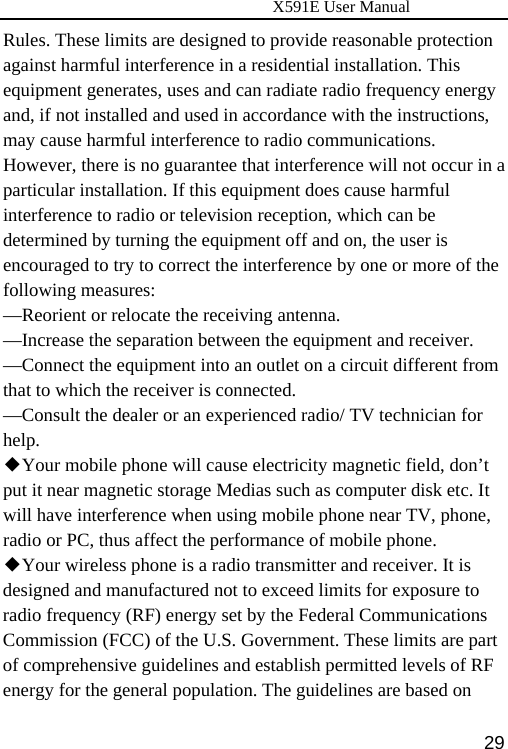                      X591E User Manual  29Rules. These limits are designed to provide reasonable protection against harmful interference in a residential installation. This equipment generates, uses and can radiate radio frequency energy and, if not installed and used in accordance with the instructions, may cause harmful interference to radio communications. However, there is no guarantee that interference will not occur in a particular installation. If this equipment does cause harmful interference to radio or television reception, which can be determined by turning the equipment off and on, the user is encouraged to try to correct the interference by one or more of the following measures: —Reorient or relocate the receiving antenna. —Increase the separation between the equipment and receiver. —Connect the equipment into an outlet on a circuit different from that to which the receiver is connected. —Consult the dealer or an experienced radio/ TV technician for help. ◆Your mobile phone will cause electricity magnetic field, don’t put it near magnetic storage Medias such as computer disk etc. It will have interference when using mobile phone near TV, phone, radio or PC, thus affect the performance of mobile phone. ◆Your wireless phone is a radio transmitter and receiver. It is designed and manufactured not to exceed limits for exposure to radio frequency (RF) energy set by the Federal Communications Commission (FCC) of the U.S. Government. These limits are part of comprehensive guidelines and establish permitted levels of RF energy for the general population. The guidelines are based on 
