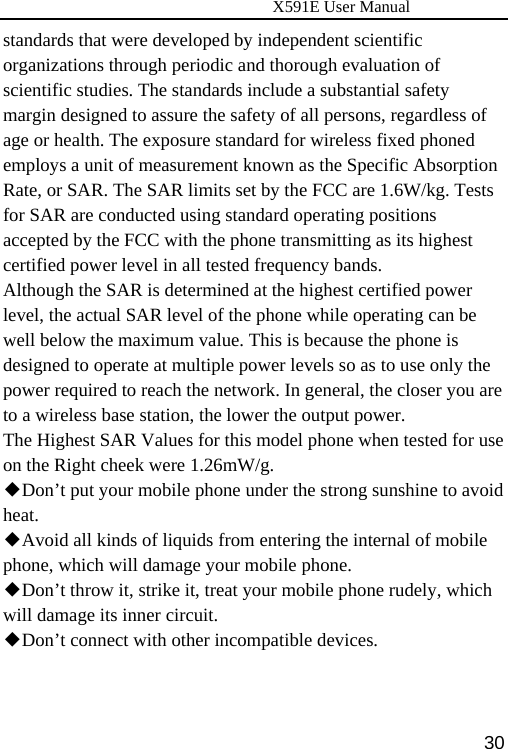                      X591E User Manual  30standards that were developed by independent scientific organizations through periodic and thorough evaluation of scientific studies. The standards include a substantial safety margin designed to assure the safety of all persons, regardless of age or health. The exposure standard for wireless fixed phoned employs a unit of measurement known as the Specific Absorption Rate, or SAR. The SAR limits set by the FCC are 1.6W/kg. Tests for SAR are conducted using standard operating positions accepted by the FCC with the phone transmitting as its highest certified power level in all tested frequency bands. Although the SAR is determined at the highest certified power level, the actual SAR level of the phone while operating can be well below the maximum value. This is because the phone is designed to operate at multiple power levels so as to use only the power required to reach the network. In general, the closer you are to a wireless base station, the lower the output power. The Highest SAR Values for this model phone when tested for use on the Right cheek were 1.26mW/g. ◆Don’t put your mobile phone under the strong sunshine to avoid heat. ◆Avoid all kinds of liquids from entering the internal of mobile phone, which will damage your mobile phone. ◆Don’t throw it, strike it, treat your mobile phone rudely, which will damage its inner circuit. ◆Don’t connect with other incompatible devices.   