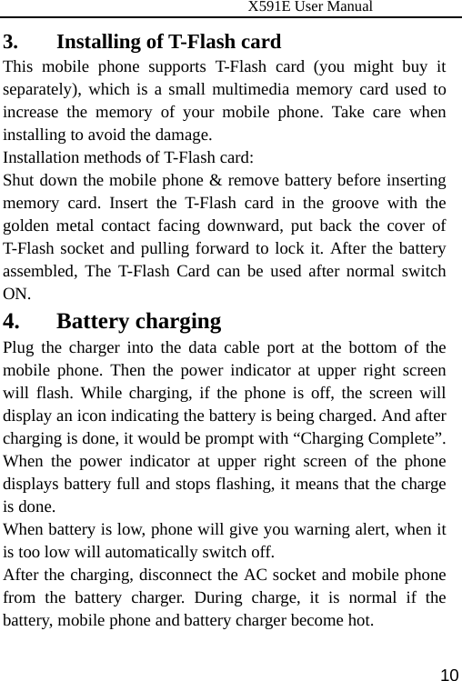                      X591E User Manual  103. Installing of T-Flash card   This mobile phone supports T-Flash card (you might buy it separately), which is a small multimedia memory card used to increase the memory of your mobile phone. Take care when installing to avoid the damage. Installation methods of T-Flash card: Shut down the mobile phone &amp; remove battery before inserting memory card. Insert the T-Flash card in the groove with the golden metal contact facing downward, put back the cover of T-Flash socket and pulling forward to lock it. After the battery assembled, The T-Flash Card can be used after normal switch ON. 4. Battery charging Plug the charger into the data cable port at the bottom of the mobile phone. Then the power indicator at upper right screen will flash. While charging, if the phone is off, the screen will display an icon indicating the battery is being charged. And after charging is done, it would be prompt with “Charging Complete”. When the power indicator at upper right screen of the phone displays battery full and stops flashing, it means that the charge is done. When battery is low, phone will give you warning alert, when it is too low will automatically switch off. After the charging, disconnect the AC socket and mobile phone from the battery charger. During charge, it is normal if the battery, mobile phone and battery charger become hot. 