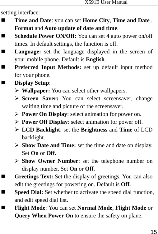                      X591E User Manual  15setting interface:    Time and Date: you can set Home City, Time and Date , Format and Auto update of date and time.  Schedule Power ON/Off: You can set 4 auto power on/off times. In default settings, the function is off.  Language: set the language displayed in the screen of your mobile phone. Default is English.  Preferred Input Methods: set up default input method for your phone.  Display Setup:  ¾ Wallpaper: You can select other wallpapers. ¾ Screen Saver: You can select screensaver, change waiting time and picture of the screensaver.   ¾ Power On Display: select animation for power on.   ¾ Power Off Display: select animation for power off. ¾ LCD Backlight: set the Brightness and Time of LCD backlight. ¾ Show Date and Time: set the time and date on display. Set On or Off.  ¾ Show Owner Number: set the telephone number on display number. Set On or Off.  Greetings Text: Set the display of greetings. You can also edit the greetings for powering on. Default is Off.  Speed Dial: Set whether to activate the speed dial function, and edit speed dial list.  Flight Mode: You can set Normal Mode, Flight Mode or Query When Power On to ensure the safety on plane. 