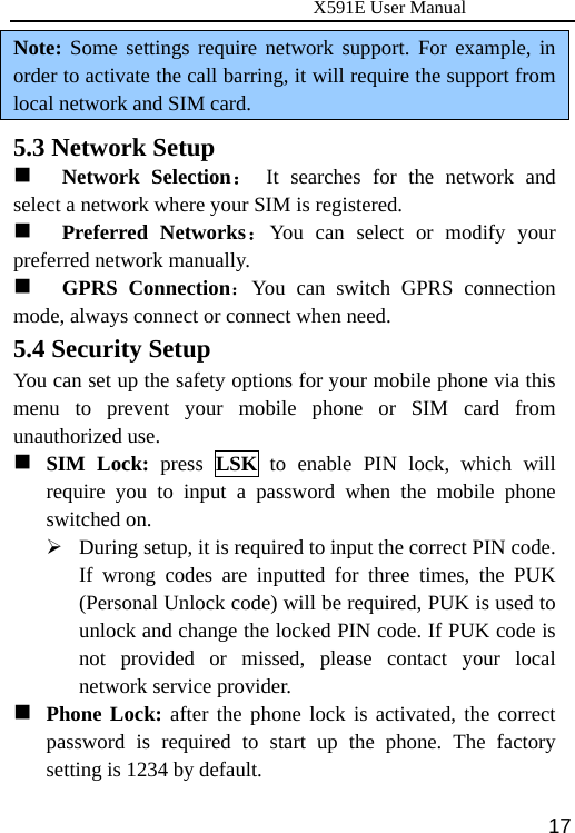                     X591E User Manual  17Note: Some settings require network support. For example, in order to activate the call barring, it will require the support from local network and SIM card. 5.3 Network Setup  Network Selection： It searches for the network and select a network where your SIM is registered.    Preferred Networks：You can select or modify your preferred network manually.    GPRS Connection：You can switch GPRS connection mode, always connect or connect when need. 5.4 Security Setup You can set up the safety options for your mobile phone via this menu to prevent your mobile phone or SIM card from unauthorized use.  SIM Lock: press LSK to enable PIN lock, which will require you to input a password when the mobile phone switched on. ¾ During setup, it is required to input the correct PIN code. If wrong codes are inputted for three times, the PUK (Personal Unlock code) will be required, PUK is used to unlock and change the locked PIN code. If PUK code is not provided or missed, please contact your local network service provider.  Phone Lock: after the phone lock is activated, the correct password is required to start up the phone. The factory setting is 1234 by default. 