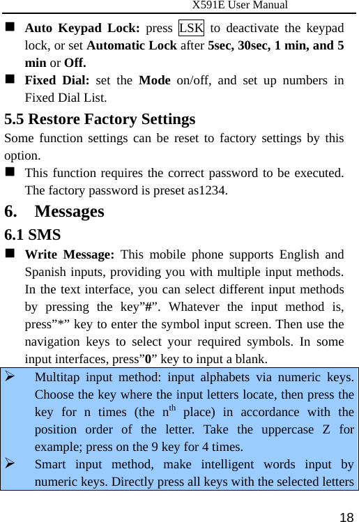                      X591E User Manual  18 Auto Keypad Lock: press LSK to deactivate the keypad lock, or set Automatic Lock after 5sec, 30sec, 1 min, and 5 min or Off.  Fixed Dial: set the Mode on/off, and set up numbers in Fixed Dial List. 5.5 Restore Factory Settings Some function settings can be reset to factory settings by this option.  This function requires the correct password to be executed. The factory password is preset as1234. 6. Messages 6.1 SMS  Write Message: This mobile phone supports English and Spanish inputs, providing you with multiple input methods. In the text interface, you can select different input methods by pressing the key”#”. Whatever the input method is, press”*” key to enter the symbol input screen. Then use the navigation keys to select your required symbols. In some input interfaces, press”0” key to input a blank. ¾ Multitap input method: input alphabets via numeric keys. Choose the key where the input letters locate, then press the key for n times (the nth place) in accordance with the position order of the letter. Take the uppercase Z for example; press on the 9 key for 4 times. ¾ Smart input method, make intelligent words input by numeric keys. Directly press all keys with the selected letters 