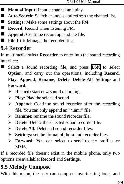                      X591E User Manual  24 Manual Input: input a channel and play.  Auto Search: Search channels and refresh the channel list.  Settings: Make some settings about the FM.  Record: Record when listening FM.  Append: Continue record append the file.  File List: Manage the recorded files. 9.4 Recorder In multimedia select Recorder to enter into the sound recording interface:  Select a sound recording file, and press LSK to select Option, and carry out the operations, including Record, Play, Append, Rename, Delete, Delete All, Settings and Forward. ¾ Record: start new sound recording. ¾ Play: Play the selected sound. ¾ Append: Continue sound recorder after the recording file. You can only append an “*.amr” file. ¾ Rename: rename the sound recorder file. ¾ Delete: Delete the selected sound recorder file. ¾ Delete All: Delete all sound recorder files. ¾ Settings: set the format of the sound recorder files. ¾ Forward: You can select to send to the profiles or MMS. If a recorded file doesn’t exist in the mobile phone, only two options are available: Record and Settings. 9.5 Melody Compose With this menu, the user can compose favorite ring tones and 