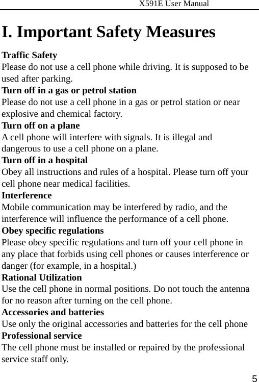                      X591E User Manual  5I. Important Safety Measures Traffic Safety Please do not use a cell phone while driving. It is supposed to be used after parking. Turn off in a gas or petrol station Please do not use a cell phone in a gas or petrol station or near explosive and chemical factory. Turn off on a plane A cell phone will interfere with signals. It is illegal and dangerous to use a cell phone on a plane. Turn off in a hospital Obey all instructions and rules of a hospital. Please turn off your cell phone near medical facilities. Interference Mobile communication may be interfered by radio, and the interference will influence the performance of a cell phone. Obey specific regulations Please obey specific regulations and turn off your cell phone in any place that forbids using cell phones or causes interference or danger (for example, in a hospital.) Rational Utilization Use the cell phone in normal positions. Do not touch the antenna for no reason after turning on the cell phone. Accessories and batteries Use only the original accessories and batteries for the cell phone Professional service The cell phone must be installed or repaired by the professional service staff only.