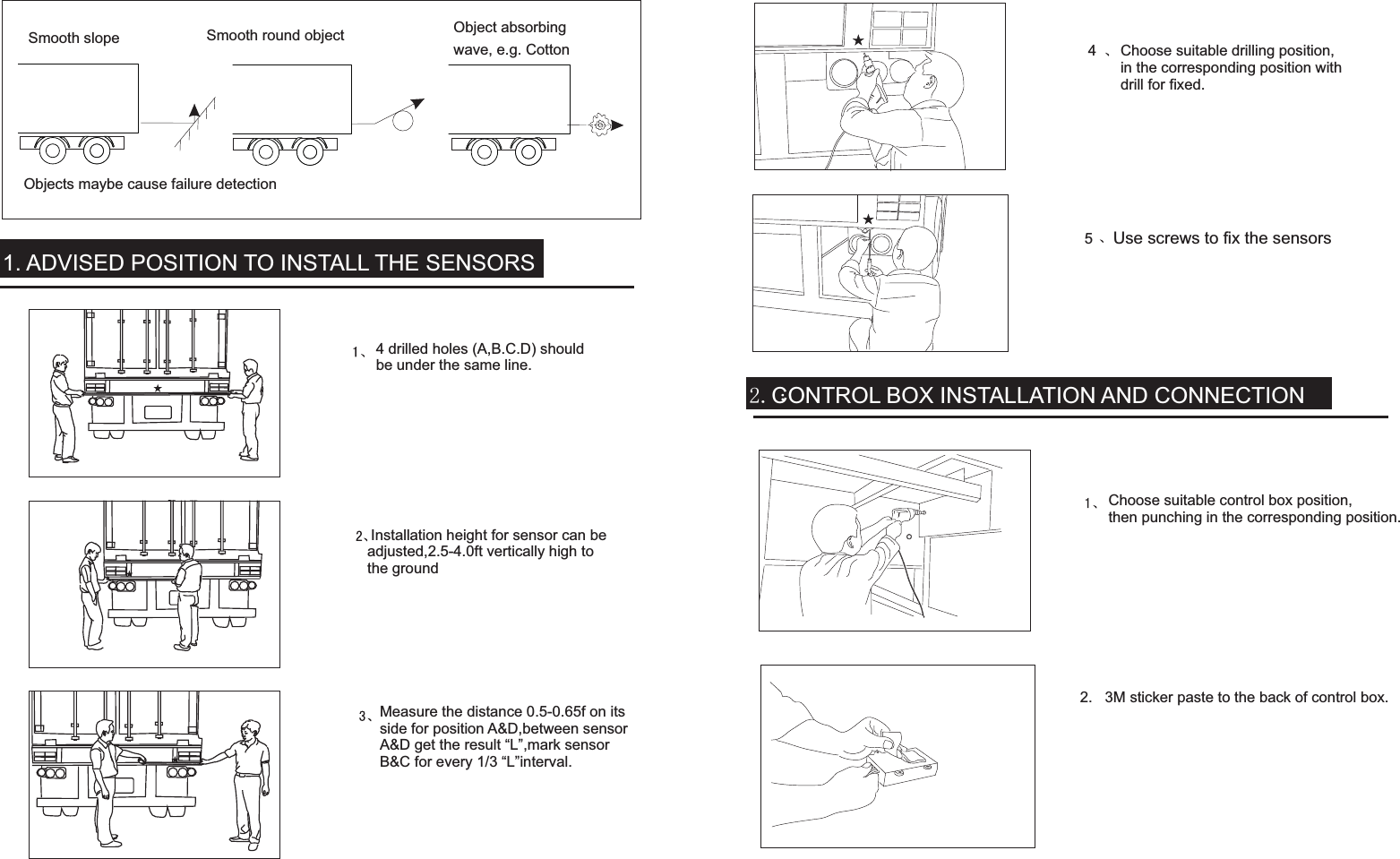 Objects maybe cause failure detectionSmooth slope Smooth round object Object absorbingwave, e.g. Cotton4 drilled holes (A,B.C.D) shouldbe under the same line.Measure the distance 0.5-0.65f on itsside for position A&amp;D,between sensorA&amp;D get the result “L”,mark sensorB&amp;C for every 1/3 “L”interval. Installation height for sensor can beadjusted,2.5-4.0ft vertically high tothe groundChoose suitable drilling position,in the corresponding position withdrill for fixed.Use screws to fix the sensors  2.   3M sticker paste to the back of control box. Advised position to install the sensorsChoose suitable control box position,then punching in the corresponding position.2.CONTROL BOX INSTALLATION AND CONNECTION1. ADVISED POSITION TO INSTALL THE SENSORS45