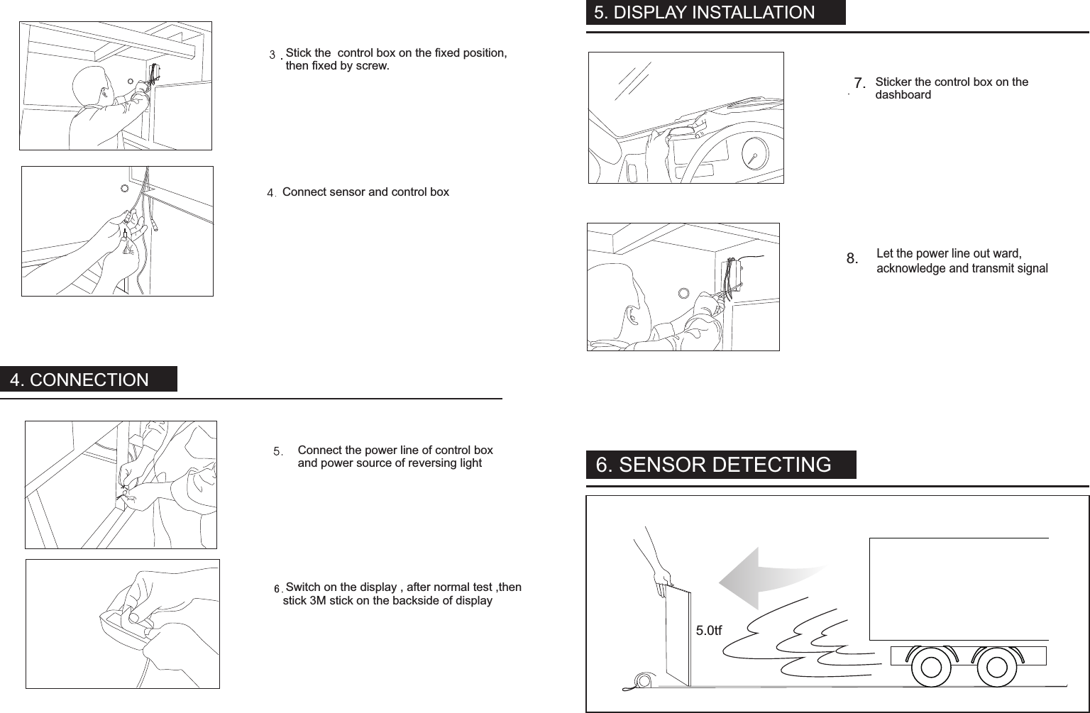 Stick the  control box on the fixed position,then fixed by screw.Connect sensor and control boxSticker the control box on thedashboardLet the power line out ward,acknowledge and transmit signalConnect the power line of control boxand power source of reversing light Switch on the display , after normal test ,thenstick 3M stick on the backside of displayDusolay installation7.8.5.0tf6. SENSOR DETECTING4. CONNECTION5. DISPLAY INSTALLATION