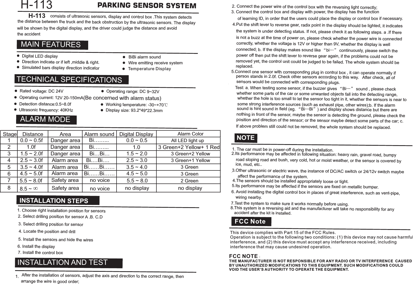 H-113  consists of ultrasonic sensors, display and control box . This system detects the distance between the truck and the back obstruction by the ultrasonic sensors. The display  H-113MAIN FEATURESTECHNICAL SPECIFICATIONSALARM MODEINSTALLATION STEPSNOTE1. The car must be in power-off during the installation.  2.Its performance may be affected in following situation: heavy rain, gravel road, bumpy  road sloping road and bush, very cold, hot or moist weather, or the sensor is covered by  ice, mud, etc...  4.The sensors should be installed appropriately loose or tight. 5.Its performance may be affected if the sensors are fixed on metallic bumper. 6. Avoid installing the digital control box in places of great interference, such as vent-pipe,  wiring nearby. 7.Test the system to make sure it works normally before using.  8.This system is a reversing aid and the manufacturer will take no responsibility for any accident after the kit is installed.3.Other ultrasonic or electric wave, the instance of DC/AC switch or 24/12v switch maybe  affect the performance of the system.Digital LED displayDirection indicate or if left ,middle &amp; right.Simulated bars display direction indicatorRated voltage: DC 24V  Operating range: DC 9~32V Operating current: 12V 20-150mA(Be concerned with alarm status)Detection distance:0.5~8.0fUltrasonic frequency: 40KHzWorking temperature: -30~+70℃Display size: 93.2*49*22.3mm1. Choose right installation position for sensors2. Select drilling position for sensor A .B. C.D3. Select drilling position for sensor  4. Locate the position and drill5. Install the sensors and hide the wires6. Install the display 7. Install the control box1.  After the installation of sensors, adjust the axis and direction to the correct range, then arrange the wire in good order;2. Connect the power wire of the control box with the reversing light correctly;4.Put the shift lever to reverse gear, radix point in the display should be lighted, it indicates the system is under detecting status. If not, please check it as following steps. a .If there is not a buzz at the time of power on, please check whether the power wire is connected correctly, whether the voltage is 12V or higher than 9V, whether the display is well connected; b. If the display makes sound like “bi…” continuously, please switch the power off then put the shift lever to reverse gear again, if the problems could not be removed yet, the control unit could be judged to be failed. The whole system should be replaced.5.Connect one sensor with corresponding plug in control box , it can operate normally if person stands in 2.0f. Check other sensors according to this way.  After check, all of sensors would be connected with corresponding plugs.Test: a. When testing some sensor, if the buzzer gives “Bi…” sound , please check whether some parts of the car or some unwanted objects fall into the detecting range, whether the hole is too small to let the sensor too tight in it, whether the sensors is near to some strong interference sources (such as exhaust pipe, other wires);b. If the alarm sound is hint sound in field (eg. “Bi…Bi”) and display shows distance but there are nothing in front of the sensor, maybe the sensor is detecting the ground, please check the position and direction of the sensor; or the sensor maybe detect some parts of the car; c. If above problem still could not be removed, the whole system should be replaced.BiBi alarm soundWire emitting receive system Stage Distance Area Alarm sound Digital Display Alarm Color1 0.0 ~ 0.5fDanger area Bi……... 0.0 ~ 0.521.0f1.03 1.5 ~ 2.0fDanger area Bi…Bi… 1.5 ~ 2.0 3 Green+2 Yellow4 2.5 ~ 3.0f Alarm area Bi.…Bi….2.5 ~ 3.03 Green+1 Yellow5 3.5 ~ 4.0f Alarm area Bi……Bi…… 3.5 ~ 4.0 3 Green64.5 ~ 5.0f Bi……Bi…… 4.5 ~ 5.0 3 Green75.5 ~ 8.0fno voice 5.5 ~ 8.0 2 Green88.5 ~ ∞no voice no displaySafety areaDanger areaAlarm areaSafety areaBi……... 3 Green+2 Yellow+ 1 Redno display3. Connect the control box and display with power, the display has the functionof learning ID, in order that the users could place the display or control box if necessary. will be shown by the digital display, and the driver could judge the distance and avoid the accidentAll LED light upINSTALLATION AND TESTTemperature DisplayThis device complies with Part 15 of the FCC Rules. Operation is subject to the following two conditions: (1) this device may not cause harmful interference, and (2) this device must accept any interference received, including interference that may cause undesired operation.FCC NOTE：THE MANUFACTURER IS NOT RESPONSIBLE FOR ANY RADIO OR TV INTERFERENCE  CAUSED BY UNAUTHORIZED MODIFICATIONS TO THIS EQUIPMENT. SUCH MODIFICATIONS COULD VOID THE USER’S AUTHORITY TO OPERATE THE EQUIPMENT. FCC Note