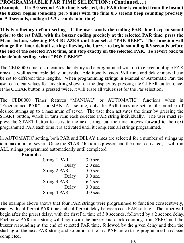 PROGRAMMABLE PAR TIME SELECTION: (Continued&hellip;.) (Example &ndash; If a 5.0 second PAR time is selected, the PAR time is counted from the instant the buzzer begins sounding (zero time) with the final 0.3 second beep sounding precisely at 5.0 seconds, ending at 5.3 seconds total time)  This is a factory default setting.  If the user wants the ending PAR time beep to sound prior to the set PAR, with the buzzer ending precisely at the selected PAR time, press the Menu button, selecting PAR-BUZZER and then select &ldquo;PRE-BEEP&rdquo;.  This function will change the timer default setting allowing the buzzer to begin sounding 0.3 seconds before the end of the selected PAR time, and stop exactly on the selected PAR.  To revert back to the default setting, select &ldquo;POST-BEEP&rdquo;.  The CED8000 timer also features the ability to be programmed with up to eleven multiple PAR times as well as multiple delay intervals.  Additionally, each PAR time and delay interval can be set to different time lengths.  When programming strings in Manual or Automatic Par, the user can clear values for any string shown on the display by pressing the CLEAR button once.  If the CLEAR button is pressed twice, it will erase all values set for the Par selection.   The CED8000 Timer features &ldquo;MANUAL&rdquo; or AUTOMATIC&rdquo; functions when in &ldquo;Programmed PAR&rdquo;.  In MANUAL setting, only the PAR times are set for the number of desired strings up to a maximum of seven.  The user then activates the timer by pressing the START button, which in turn runs each selected PAR string individually.  The user must re-press the START button to activate the next string, but the timer moves forward to the next programmed PAR each time it is activated until it completes all strings programmed.    In AUTOMATIC setting, both PAR and DELAY times are selected for a number of strings up to a maximum of seven.  Once the START button is pressed and the timer activated, it will run ALL strings programmed automatically until completed. Example: String 1 PAR   3.0 sec. Delay 2.0 sec. String 2 PAR   5.0 sec. Delay 3.0 sec. String 3 PAR   6.5 sec. Delay 3.0 sec. String 4 PAR   3.0 sec.   The example above shows that four PAR strings were programmed to function consecutively, each with a different PAR time and a different delay between each PAR setting.   The timer will begin after the preset delay, with the first Par time of 3.0 seconds, followed by a 2 second delay.  Each new PAR time string will begin with the buzzer and clock counting from ZERO and the buzzer resounding at the end of selected PAR time, followed by the given delay and then the starting of the next PAR string and so on until the last PAR time string programmed has been completed.                    10. 
