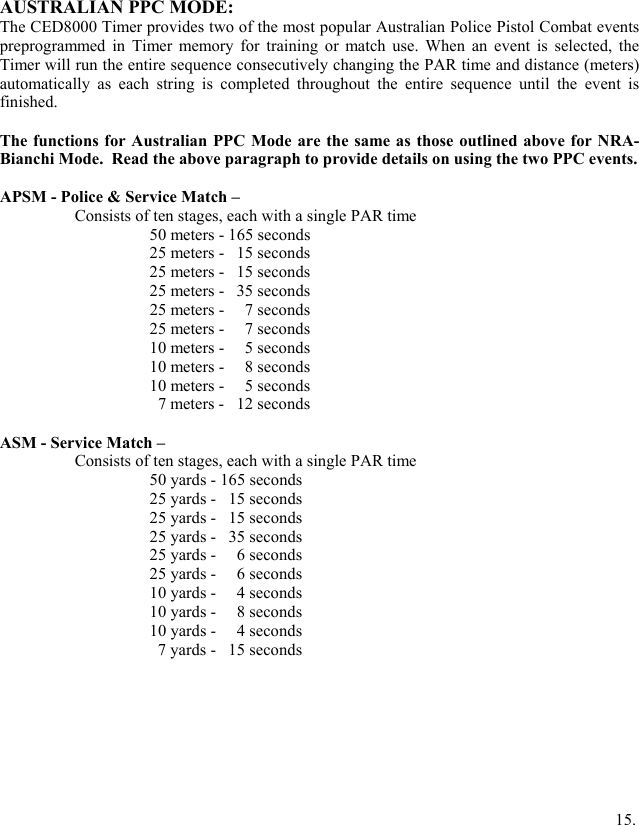 AUSTRALIAN PPC MODE: The CED8000 Timer provides two of the most popular Australian Police Pistol Combat events preprogrammed in Timer memory for training or match use. When an event is selected, the Timer will run the entire sequence consecutively changing the PAR time and distance (meters) automatically as each string is completed throughout the entire sequence until the event is finished.  The functions for Australian PPC Mode are the same as those outlined above for NRA- Bianchi Mode.  Read the above paragraph to provide details on using the two PPC events.  APSM - Police &amp; Service Match &ndash; Consists of ten stages, each with a single PAR time     50 meters - 165 seconds     25 meters -   15 seconds     25 meters -   15 seconds     25 meters -   35 seconds      25 meters -     7 seconds     25 meters -     7 seconds     10 meters -     5 seconds     10 meters -     8 seconds     10 meters -     5 seconds       7 meters -   12 seconds  ASM - Service Match &ndash; Consists of ten stages, each with a single PAR time     50 yards - 165 seconds     25 yards -   15 seconds     25 yards -   15 seconds     25 yards -   35 seconds     25 yards -     6 seconds     25 yards -     6 seconds     10 yards -     4 seconds     10 yards -     8 seconds     10 yards -     4 seconds       7 yards -   15 seconds                                             15.  
