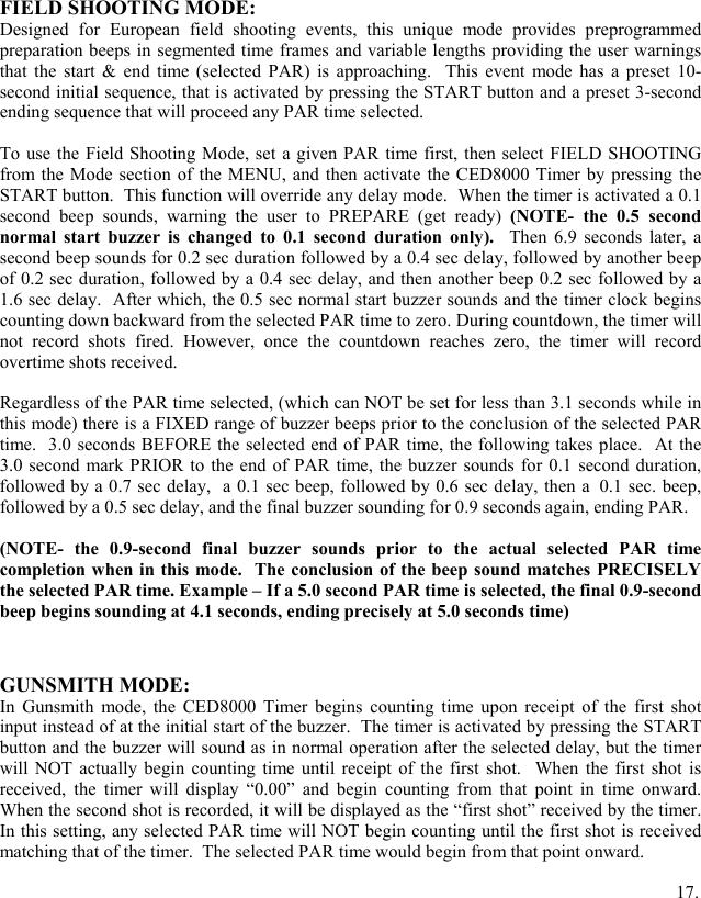 FIELD SHOOTING MODE: Designed for European field shooting events, this unique mode provides preprogrammed preparation beeps in segmented time frames and variable lengths providing the user warnings that the start &amp; end time (selected PAR) is approaching.  This event mode has a preset 10-second initial sequence, that is activated by pressing the START button and a preset 3-second ending sequence that will proceed any PAR time selected.  To use the Field Shooting Mode, set a given PAR time first, then select FIELD SHOOTING from the Mode section of the MENU, and then activate the CED8000 Timer by pressing the START button.  This function will override any delay mode.  When the timer is activated a 0.1 second beep sounds, warning the user to PREPARE (get ready) (NOTE- the 0.5 second normal start buzzer is changed to 0.1 second duration only).  Then 6.9 seconds later, a second beep sounds for 0.2 sec duration followed by a 0.4 sec delay, followed by another beep of 0.2 sec duration, followed by a 0.4 sec delay, and then another beep 0.2 sec followed by a 1.6 sec delay.  After which, the 0.5 sec normal start buzzer sounds and the timer clock begins counting down backward from the selected PAR time to zero. During countdown, the timer will not record shots fired. However, once the countdown reaches zero, the timer will record overtime shots received.   Regardless of the PAR time selected, (which can NOT be set for less than 3.1 seconds while in this mode) there is a FIXED range of buzzer beeps prior to the conclusion of the selected PAR time.  3.0 seconds BEFORE the selected end of PAR time, the following takes place.  At the 3.0 second mark PRIOR to the end of PAR time, the buzzer sounds for 0.1 second duration, followed by a 0.7 sec delay,  a 0.1 sec beep, followed by 0.6 sec delay, then a 0.1 sec. beep, followed by a 0.5 sec delay, and the final buzzer sounding for 0.9 seconds again, ending PAR.    (NOTE- the 0.9-second final buzzer sounds prior to the actual selected PAR time completion when in this mode.  The conclusion of the beep sound matches PRECISELY the selected PAR time. Example &ndash; If a 5.0 second PAR time is selected, the final 0.9-second beep begins sounding at 4.1 seconds, ending precisely at 5.0 seconds time)   GUNSMITH MODE: In Gunsmith mode, the CED8000 Timer begins counting time upon receipt of the first shot input instead of at the initial start of the buzzer.  The timer is activated by pressing the START button and the buzzer will sound as in normal operation after the selected delay, but the timer will NOT actually begin counting time until receipt of the first shot.  When the first shot is received, the timer will display &ldquo;0.00&rdquo; and begin counting from that point in time onward.  When the second shot is recorded, it will be displayed as the &ldquo;first shot&rdquo; received by the timer.  In this setting, any selected PAR time will NOT begin counting until the first shot is received matching that of the timer.  The selected PAR time would begin from that point onward.              17.  