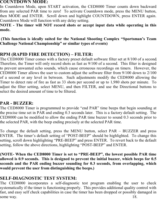 COUNTDOWN MODE:  In Countdown Mode, upon START activation, the CED8000 Timer counts down backward from any selected PAR time to zero!  To activate Countdown mode, press the MENU button, then MODE and ENTER.  Scroll down and highlight COUNTDOWN, press ENTER again.  Countdown Mode will function with any delay setting.  NOTE - The timer will NOT record shots or accept input data while operating in this mode.   (This function is ideally suited for the National Shooting Complex &ldquo;Sportsman&rsquo;s Team Challenge National Championship&rdquo; or similar types of events)      RPM (RAPID FIRE DETECTION) &ndash; FILTER: The CED8000 Timer comes with a factory preset default software filter set at 8/100 of a second.  Therefore, the Timer will only record shots as fast as 9/100 of a second.  This filter is designed to prevent unwanted echo sounds, which cause erroneous recordings on timers.  However, the CED8000 Timer allows the user to custom adjust the software filter from 9/100 down to 2/100 of a second or any level in between.  Such adjustments modify the CED8000 allowing the Timer to detect rate of fire as fast as 33 shots per second or up to 1,980 shots per minute.  To adjust the filter setting, select MENU, and then FILTER, and use the Directional buttons to select the desired amount of time to be filtered.      PAR - BUZZER: The CED8000 Timer is programmed to provide &ldquo;end PAR&rdquo; time beeps that begin sounding at the precise time set in PAR and ending 0.3 seconds later.  This is a factory default setting.  The CED8000 can be modified to allow the ending PAR time buzzer to sound 0.3 seconds prior to the selected PAR, with the beep ending precisely at the selected PAR time.   To change the default setting, press the MENU button, select PAR &ndash; BUZZER and press ENTER.  The timer&rsquo;s default setting of &ldquo;POST-BEEP&rdquo; should be highlighted.  To change this setting, scroll down highlighting &ldquo;PRE-BEEP&rdquo; and press ENTER.  To revert back to the default setting, follow the above directions, highlighting &ldquo;POST-BEEP&rdquo; and ENTER.  (NOTE- When the CED8000 Timer is set to &ldquo;PRE-BEEP&rdquo;, the lowest possible PAR time allowed is 0.9 seconds.  This is designed to prevent the initial buzzer, which beeps for 0.5 seconds and the PAR ending buzzer sounding for 0.3 seconds, from overlapping, which would prevent the user from distinguishing the beeps.)  SELF-DIAGNOSTIC TEST SYSTEM: The CED8000 incorporates a self-diagnostic test program enabling the user to check systematically if the timer is functioning properly.  This provides additional quality control with fast, and easy self check capabilities in case the timer has been dropped or possibly damaged in some way.                  18.  