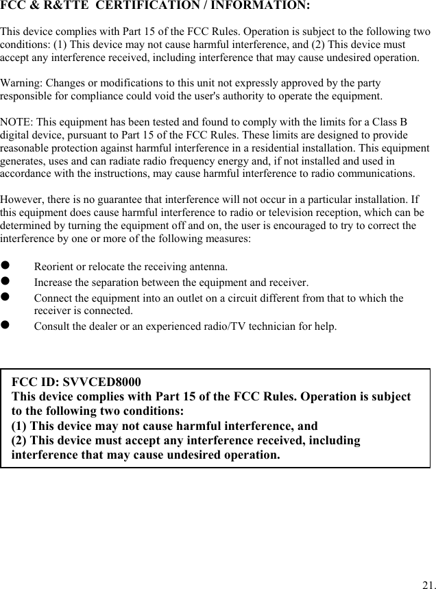 FCC &amp; R&amp;TTE  CERTIFICATION / INFORMATION:  This device complies with Part 15 of the FCC Rules. Operation is subject to the following two conditions: (1) This device may not cause harmful interference, and (2) This device must accept any interference received, including interference that may cause undesired operation.  Warning: Changes or modifications to this unit not expressly approved by the party responsible for compliance could void the user's authority to operate the equipment.  NOTE: This equipment has been tested and found to comply with the limits for a Class B digital device, pursuant to Part 15 of the FCC Rules. These limits are designed to provide reasonable protection against harmful interference in a residential installation. This equipment generates, uses and can radiate radio frequency energy and, if not installed and used in accordance with the instructions, may cause harmful interference to radio communications.  However, there is no guarantee that interference will not occur in a particular installation. If this equipment does cause harmful interference to radio or television reception, which can be determined by turning the equipment off and on, the user is encouraged to try to correct the interference by one or more of the following measures:    Reorient or relocate the receiving antenna.   Increase the separation between the equipment and receiver.   Connect the equipment into an outlet on a circuit different from that to which the receiver is connected.   Consult the dealer or an experienced radio/TV technician for help.            FCC ID: SVVCED8000 This device complies with Part 15 of the FCC Rules. Operation is subject to the following two conditions:  (1) This device may not cause harmful interference, and (2) This device must accept any interference received, including interference that may cause undesired operation.                  21.    
