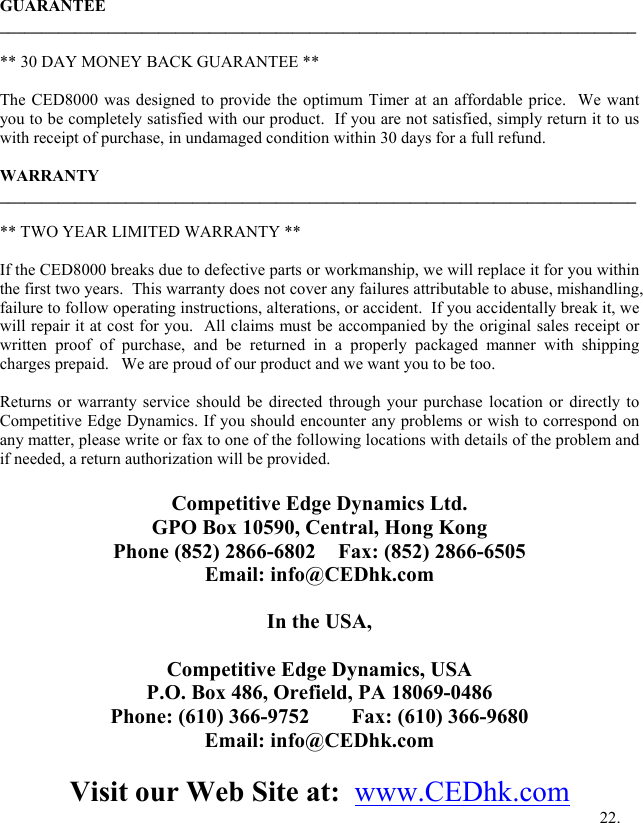  GUARANTEE ____________________________________________________________________________  ** 30 DAY MONEY BACK GUARANTEE **  The CED8000 was designed to provide the optimum Timer at an affordable price.  We want you to be completely satisfied with our product.  If you are not satisfied, simply return it to us with receipt of purchase, in undamaged condition within 30 days for a full refund.   WARRANTY ____________________________________________________________________________  ** TWO YEAR LIMITED WARRANTY **  If the CED8000 breaks due to defective parts or workmanship, we will replace it for you within the first two years.  This warranty does not cover any failures attributable to abuse, mishandling, failure to follow operating instructions, alterations, or accident.  If you accidentally break it, we will repair it at cost for you.  All claims must be accompanied by the original sales receipt or written proof of purchase, and be returned in a properly packaged manner with shipping charges prepaid.   We are proud of our product and we want you to be too.     Returns or warranty service should be directed through your purchase location or directly to Competitive Edge Dynamics. If you should encounter any problems or wish to correspond on any matter, please write or fax to one of the following locations with details of the problem and if needed, a return authorization will be provided.  Competitive Edge Dynamics Ltd. GPO Box 10590, Central, Hong Kong Phone (852) 2866-6802  Fax: (852) 2866-6505 Email: info@CEDhk.com  In the USA,  Competitive Edge Dynamics, USA  P.O. Box 486, Orefield, PA 18069-0486 Phone: (610) 366-9752        Fax: (610) 366-9680 Email: info@CEDhk.com  Visit our Web Site at:  www.CEDhk.com         22. 