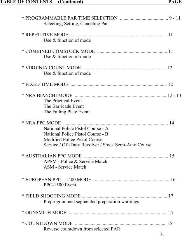 TABLE OF CONTENTS     (Continued)                                     PAGE   * PROGRAMMABLE PAR TIME SELECTION  ........................................ 9 - 11      Selecting, Setting, Canceling Par  * REPETITIVE MODE  ................................................................................ 11       Use &amp; function of mode      * COMBINED COMSTOCK MODE  .......................................................... 11       Use &amp; function of mode    * VIRGINIA COUNT MODE ...................................................................... 12     Use &amp; function of mode  * FIXED TIME MODE  ................................................................................ 12    * NRA BIANCHI MODE  ............................................................................ 12 - 13 The Practical Event      The Barricade Event  The Falling Plate Event     * NRA PPC MODE  ....................................................................................... 14 National Police Pistol Course - A      National Police Pistol Course - B  Modified Police Pistol Course  Service / Off-Duty Revolver / Stock Semi-Auto Course    * AUSTRALIAN PPC MODE  ...................................................................... 15 APSM - Police &amp; Service Match  ASM - Service Match     * EUROPEAN PPC &ndash; 1500 MODE  ............................................................... 16   PPC-1500 Event   * FIELD SHOOTING MODE  ...................................................................... 17     Preprogrammed segmented preparation warnings   * GUNSMITH MODE  .................................................................................. 17   * COUNTDOWN MODE  ............................................................................ 18     Reverse countdown from selected PAR              3.   