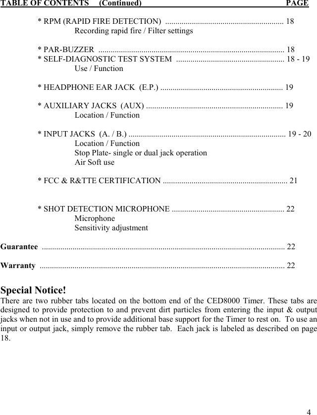 TABLE OF CONTENTS     (Continued)                                                     PAGE    * RPM (RAPID FIRE DETECTION)  .......................................................... 18     Recording rapid fire / Filter settings  * PAR-BUZZER  ........................................................................................... 18 * SELF-DIAGNOSTIC TEST SYSTEM  ..................................................... 18 - 19     Use / Function     * HEADPHONE EAR JACK  (E.P.) ............................................................ 19    * AUXILIARY JACKS  (AUX) ................................................................... 19    Location / Function    * INPUT JACKS  (A. / B.) ............................................................................. 19 - 20   Location / Function     Stop Plate- single or dual jack operation   Air Soft use    * FCC &amp; R&amp;TTE CERTIFICATION ............................................................. 21      * SHOT DETECTION MICROPHONE ....................................................... 22     Microphone   Sensitivity adjustment  Guarantee  ....................................................................................................................... 22    Warranty  ........................................................................................................................ 22  Special Notice!  There are two rubber tabs located on the bottom end of the CED8000 Timer. These tabs are designed to provide protection to and prevent dirt particles from entering the input &amp; output jacks when not in use and to provide additional base support for the Timer to rest on.  To use an input or output jack, simply remove the rubber tab.  Each jack is labeled as described on page 18.                 4 